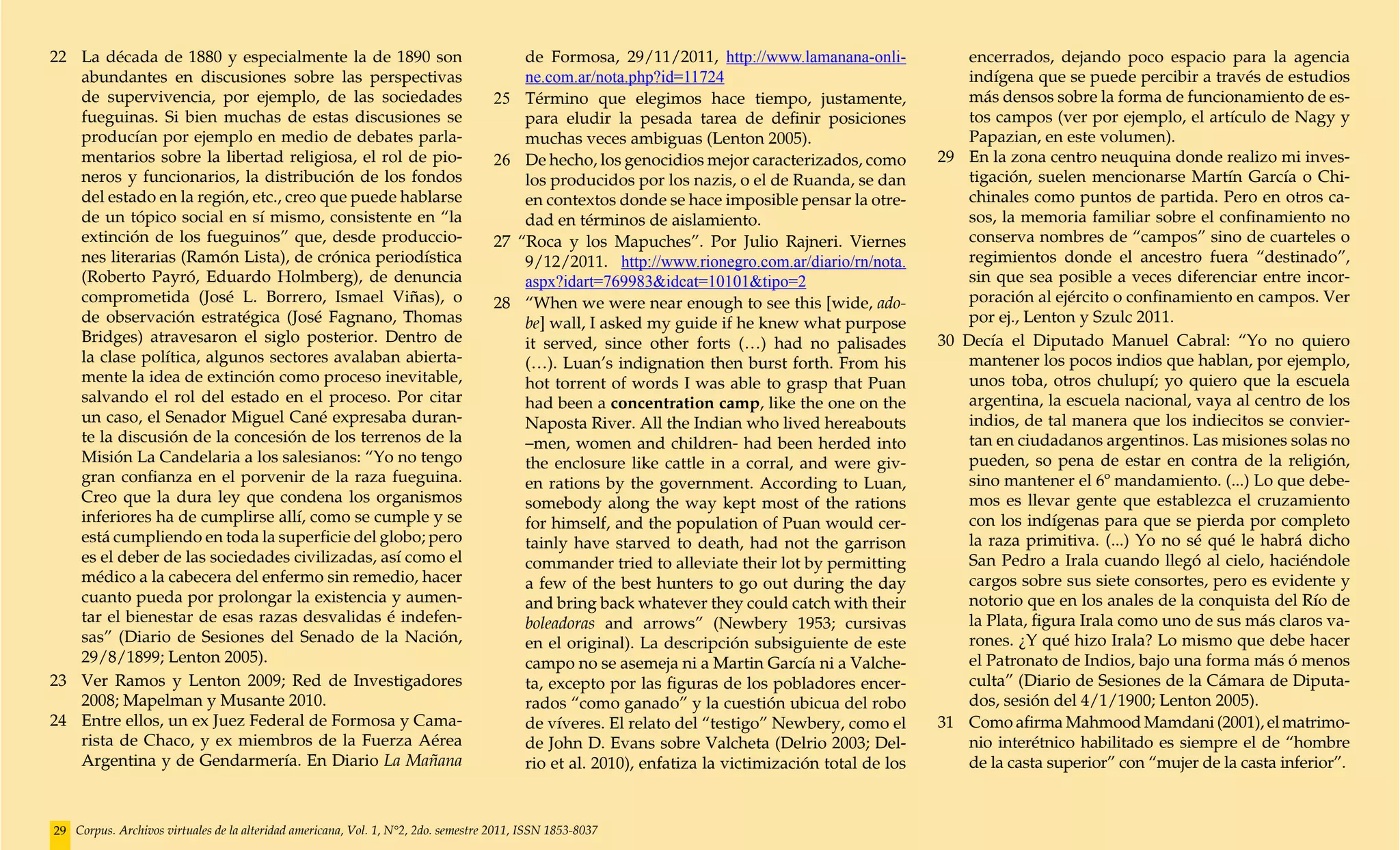 22	 La década de 1880 y especialmente la de 1890 son                                     de Formosa, 29/11/2011, http://www.lamanana-onli-              encerrados, dejando poco espacio para la agencia
    abundantes en discusiones sobre las perspectivas                                     ne.com.ar/nota.php?id=11724                                    indígena que se puede percibir a través de estudios
    de supervivencia, por ejemplo, de las sociedades                                25	 Término que elegimos hace tiempo, justamente,                   más densos sobre la forma de funcionamiento de es-
    fueguinas. Si bien muchas de estas discusiones se                                    para eludir la pesada tarea de definir posiciones              tos campos (ver por ejemplo, el artículo de Nagy y
    producían por ejemplo en medio de debates parla-                                     muchas veces ambiguas (Lenton 2005).                           Papazian, en este volumen).
    mentarios sobre la libertad religiosa, el rol de pio-                           26	 De hecho, los genocidios mejor caracterizados, como         29	 En la zona centro neuquina donde realizo mi inves-
    neros y funcionarios, la distribución de los fondos                                  los producidos por los nazis, o el de Ruanda, se dan           tigación, suelen mencionarse Martín García o Chi-
    del estado en la región, etc., creo que puede hablarse                               en contextos donde se hace imposible pensar la otre-           chinales como puntos de partida. Pero en otros ca-
    de un tópico social en sí mismo, consistente en “la                                  dad en términos de aislamiento.                                sos, la memoria familiar sobre el confinamiento no
    extinción de los fueguinos” que, desde produccio-                               27 “Roca y los Mapuches”. Por Julio Rajneri. Viernes                conserva nombres de “campos” sino de cuarteles o
    nes literarias (Ramón Lista), de crónica periodística                                9/12/2011. http://www.rionegro.com.ar/diario/rn/nota.          regimientos donde el ancestro fuera “destinado”,
    (Roberto Payró, Eduardo Holmberg), de denuncia                                       aspx?idart=769983&idcat=10101&tipo=2                           sin que sea posible a veces diferenciar entre incor-
    comprometida (José L. Borrero, Ismael Viñas), o                                 28 	 “When we were near enough to see this [wide, ado-              poración al ejército o confinamiento en campos. Ver
    de observación estratégica (José Fagnano, Thomas                                     be] wall, I asked my guide if he knew what purpose             por ej., Lenton y Szulc 2011.
    Bridges) atravesaron el siglo posterior. Dentro de                                   it served, since other forts (…) had no palisades          30 Decía el Diputado Manuel Cabral: “Yo no quiero
    la clase política, algunos sectores avalaban abierta-                                (…). Luan’s indignation then burst forth. From his             mantener los pocos indios que hablan, por ejemplo,
    mente la idea de extinción como proceso inevitable,                                  hot torrent of words I was able to grasp that Puan             unos toba, otros chulupí; yo quiero que la escuela
    salvando el rol del estado en el proceso. Por citar                                  had been a concentration camp, like the one on the             argentina, la escuela nacional, vaya al centro de los
    un caso, el Senador Miguel Cané expresaba duran-                                     Naposta River. All the Indian who lived hereabouts             indios, de tal manera que los indiecitos se convier-
    te la discusión de la concesión de los terrenos de la                                –men, women and children- had been herded into                 tan en ciudadanos argentinos. Las misiones solas no
    Misión La Candelaria a los salesianos: “Yo no tengo                                  the enclosure like cattle in a corral, and were giv-           pueden, so pena de estar en contra de la religión,
    gran confianza en el porvenir de la raza fueguina.                                   en rations by the government. According to Luan,               sino mantener el 6º mandamiento. (...) Lo que debe-
    Creo que la dura ley que condena los organismos                                      somebody along the way kept most of the rations                mos es llevar gente que establezca el cruzamiento
    inferiores ha de cumplirse allí, como se cumple y se                                 for himself, and the population of Puan would cer-             con los indígenas para que se pierda por completo
    está cumpliendo en toda la superficie del globo; pero                                tainly have starved to death, had not the garrison             la raza primitiva. (...) Yo no sé qué le habrá dicho
    es el deber de las sociedades civilizadas, así como el                               commander tried to alleviate their lot by permitting           San Pedro a Irala cuando llegó al cielo, haciéndole
    médico a la cabecera del enfermo sin remedio, hacer                                  a few of the best hunters to go out during the day             cargos sobre sus siete consortes, pero es evidente y
    cuanto pueda por prolongar la existencia y aumen-                                    and bring back whatever they could catch with their            notorio que en los anales de la conquista del Río de
    tar el bienestar de esas razas desvalidas é indefen-                                 boleadoras and arrows” (Newbery 1953; cursivas                 la Plata, figura Irala como uno de sus más claros va-
    sas” (Diario de Sesiones del Senado de la Nación,                                    en el original). La descripción subsiguiente de este           rones. ¿Y qué hizo Irala? Lo mismo que debe hacer
    29/8/1899; Lenton 2005).                                                             campo no se asemeja ni a Martin García ni a Valche-            el Patronato de Indios, bajo una forma más ó menos
23	 Ver Ramos y Lenton 2009; Red de Investigadores                                       ta, excepto por las figuras de los pobladores encer-           culta” (Diario de Sesiones de la Cámara de Diputa-
    2008; Mapelman y Musante 2010.                                                       rados “como ganado” y la cuestión ubicua del robo              dos, sesión del 4/1/1900; Lenton 2005).
24	 Entre ellos, un ex Juez Federal de Formosa y Cama-                                   de víveres. El relato del “testigo” Newbery, como el       31	 Como afirma Mahmood Mamdani (2001), el matrimo-
    rista de Chaco, y ex miembros de la Fuerza Aérea                                     de John D. Evans sobre Valcheta (Delrio 2003; Del-             nio interétnico habilitado es siempre el de “hombre
    Argentina y de Gendarmería. En Diario La Mañana                                      rio et al. 2010), enfatiza la victimización total de los       de la casta superior” con “mujer de la casta inferior”.



29 Corpus. Archivos virtuales de la alteridad americana, Vol. 1, N°2, 2do. semestre 2011, ISSN 1853-8037
 