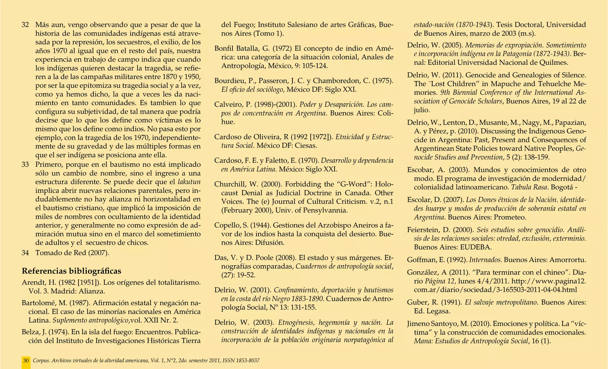 32	 Más aun, vengo observando que a pesar de que la                                    del Fuego; Instituto Salesiano de artes Gráficas, Bue-         estado-nación (1870-1943). Tesis Doctoral, Universidad
    historia de las comunidades indígenas está atrave-                                 nos Aires (Tomo 1).                                            de Buenos Aires, marzo de 2003 (m.s).
    sada por la represión, los secuestros, el exilio, de los                                                                                        Delrio, W. (2005). Memorias de expropiación. Sometimiento
    años 1970 al igual que en el resto del país, nuestra                            Bonfil Batalla, G. (1972) El concepto de indio en Amé-
                                                                                      rica: una categoría de la situación colonial, Anales de        e incorporación indígena en la Patagonia (1872-1943). Ber-
    experiencia en trabajo de campo indica que cuando                                                                                                nal: Editorial Universidad Nacional de Quilmes.
    los indígenas quieren destacar la tragedia, se refie-                             Antropología, México, 9: 105-124.
    ren a la de las campañas militares entre 1870 y 1950,                                                                                           Delrio, W. (2011). Genocide and Genealogies of Silence.
                                                                                    Bourdieu, P., Passeron, J. C. y Chamboredon, C. (1975).          The ¨Lost Children” in Mapuche and Tehuelche Me-
    por ser la que epitomiza su tragedia social y a la vez,
                                                                                      El oficio del sociólogo, México DF: Siglo XXI.                 mories. 9th Biennial Conference of the International As-
    como ya hemos dicho, la que a veces les da naci-
    miento en tanto comunidades. Es tambien lo que                                  Calveiro, P. (1998)-(2001). Poder y Desaparición. Los cam-       sociation of Genocide Scholars, Buenos Aires, 19 al 22 de
    configura su subjetividad, de tal manera que podría                              pos de concentración en Argentina. Buenos Aires: Coli-          julio.
    decirse que lo que los define como víctimas es lo                                hue.                                                           Delrio, W., Lenton, D., Musante, M., Nagy, M., Papazian,
    mismo que los define como indios. No pasa esto por                                                                                               A. y Pérez, p. (2010). Discussing the Indigenous Geno-
    ejemplo, con la tragedia de los 1970, independiente-                            Cardoso de Oliveira, R (1992 [1972]). Etnicidad y Estruc-        cide in Argentina: Past, Present and Consequences of
    mente de su gravedad y de las múltiples formas en                                tura Social. México DF: Ciesas.                                 Argentinean State Policies toward Native Peoples, Ge-
    que el ser indígena se posiciona ante ella.                                                                                                      nocide Studies and Prevention, 5 (2): 138-159.
                                                                                    Cardoso, F. E. y Faletto, E. (1970). Desarrollo y dependencia
33	 Primero, porque en el bautismo no está implicado
                                                                                     en América Latina. México: Siglo XXI.                          Escobar, A. (2003). Mundos y conocimientos de otro
    sólo un cambio de nombre, sino el ingreso a una
    estructura diferente. Se puede decir que el lakutun                                                                                               modo. El programa de investigación de modernidad/
                                                                                    Churchill, W. (2000). Forbidding the “G-Word”: Holo-              colonialidad latinoamericano. Tabula Rasa. Bogotá -
    implica abrir nuevas relaciones parentales, pero in-                             caust Denial as Judicial Doctrine in Canada. Other
    dudablemente no hay alianza ni horizontalidad en                                 Voices. The (e) Journal of Cultural Criticism. v.2, n.1        Escolar, D. (2007). Los Dones étnicos de la Nación. identida-
    el bautismo cristiano, que implicó la imposición de                              (February 2000), Univ. of Pensylvannia.                          des huarpe y modos de producción de soberanía estatal en
    miles de nombres con ocultamiento de la identidad                                                                                                 Argentina. Buenos Aires: Prometeo.
    anterior, y generalmente no como expresión de ad-                               Copello, S. (1944). Gestiones del Arzobispo Aneiros a fa-
                                                                                                                                                    Feierstein, D. (2000). Seis estudios sobre genocidio. Análi-
    miración mutua sino en el marco del sometimiento                                 vor de los indios hasta la conquista del desierto. Bue-
                                                                                                                                                      sis de las relaciones sociales: otredad, exclusión, exterminio.
    de adultos y el secuestro de chicos.                                             nos Aires: Difusión.
                                                                                                                                                      Buenos Aires: EUDEBA.
34	 Tomado de Red (2007).
                                                                                    Das, V. y D. Poole (2008). El estado y sus márgenes. Et-        Goffman, E. (1992). Internados. Buenos Aires: Amorrortu.
                                                                                     nografías comparadas, Cuadernos de antropología social,
Referencias bibliográficas                                                           (27): 19-52.                                                   González, A (2011). “Para terminar con el chineo”. Dia-
Arendt, H. (1982 [1951]). Los orígenes del totalitarismo.                                                                                            rio Página 12, lunes 4/4/2011. http://www.pagina12.
 Vol. 3. Madrid: Alianza.                                                           Delrio, W. (2001). Confinamiento, deportación y bautismos        com.ar/diario/sociedad/3-165503-2011-04-04.html
                                                                                     en la costa del río Negro 1883-1890. Cuadernos de Antro-
Bartolomé, M. (1987). Afirmación estatal y negación na-                                                                                             Guber, R. (1991). El salvaje metropolitano. Buenos Aires:
                                                                                     pología Social, Nº 13: 131-155.
  cional. El caso de las minorías nacionales en América                                                                                              Ed. Legasa.
  Latina. Suplemento antropológico,vol. XXII Nr. 2.                                 Delrio, W. (2003). Etnogénesis, hegemonía y nación. La          Jimeno Santoyo, M. (2010). Emociones y política. La “víc-
Belza, J. (1974). En la isla del fuego: Encuentros. Publica-                         construcción de identidades indígenas y nacionales en la         tima” y la construcción de comunidades emocionales.
  ción del Instituto de Investigaciones Históricas Tierra                            incorporación de la población originaria norpatagónica al        Mana: Estudios de Antropología Social, 16 (1).

30 Corpus. Archivos virtuales de la alteridad americana, Vol. 1, N°2, 2do. semestre 2011, ISSN 1853-8037
 
