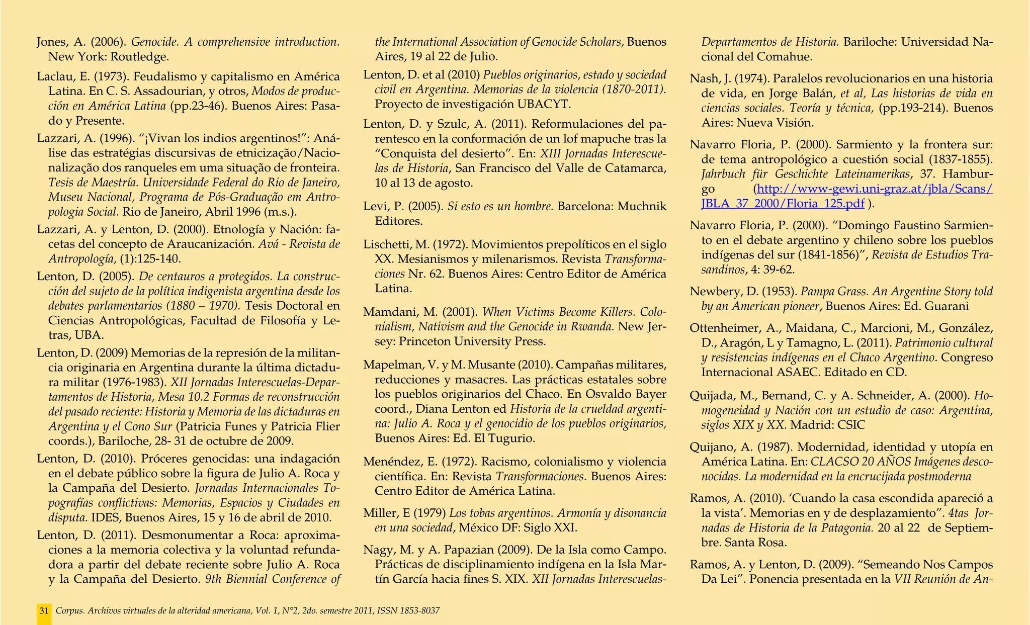 Jones, A. (2006). Genocide. A comprehensive introduction.                             the International Association of Genocide Scholars, Buenos       Departamentos de Historia. Bariloche: Universidad Na-
  New York: Routledge.                                                                Aires, 19 al 22 de Julio.                                        cional del Comahue.
Laclau, E. (1973). Feudalismo y capitalismo en América                              Lenton, D. et al (2010) Pueblos originarios, estado y sociedad   Nash, J. (1974). Paralelos revolucionarios en una historia
  Latina. En C. S. Assadourian, y otros, Modos de produc-                             civil en Argentina. Memorias de la violencia (1870-2011).       de vida, en Jorge Balán, et al, Las historias de vida en
  ción en América Latina (pp.23-46). Buenos Aires: Pasa-                              Proyecto de investigación UBACYT.                               ciencias sociales. Teoría y técnica, (pp.193-214). Buenos
  do y Presente.                                                                    Lenton, D. y Szulc, A. (2011). Reformulaciones del pa-            Aires: Nueva Visión.
Lazzari, A. (1996). “¡Vivan los indios argentinos!”: Aná-                             rentesco en la conformación de un lof mapuche tras la          Navarro Floria, P. (2000). Sarmiento y la frontera sur:
  lise das estratégias discursivas de etnicização/Nacio-                              “Conquista del desierto”. En: XIII Jornadas Interescue-         de tema antropológico a cuestión social (1837-1855).
  nalização dos ranqueles em uma situação de fronteira.                               las de Historia, San Francisco del Valle de Catamarca,          Jahrbuch für Geschichte Lateinamerikas, 37. Hambur-
  Tesis de Maestría. Universidade Federal do Rio de Janeiro,                          10 al 13 de agosto.                                             go       (http://www-gewi.uni-graz.at/jbla/Scans/
  Museu Nacional, Programa de Pós-Graduação em Antro-
                                                                                    Levi, P. (2005). Si esto es un hombre. Barcelona: Muchnik         JBLA_37_2000/Floria_125.pdf ).
  pologia Social. Rio de Janeiro, Abril 1996 (m.s.).
                                                                                      Editores.                                                      Navarro Floria, P. (2000). “Domingo Faustino Sarmien-
Lazzari, A. y Lenton, D. (2000). Etnología y Nación: fa-
  cetas del concepto de Araucanización. Avá - Revista de                            Lischetti, M. (1972). Movimientos prepolíticos en el siglo        to en el debate argentino y chileno sobre los pueblos
  Antropología, (1):125-140.                                                          XX. Mesianismos y milenarismos. Revista Transforma-             indígenas del sur (1841-1856)”, Revista de Estudios Tra-
                                                                                      ciones Nr. 62. Buenos Aires: Centro Editor de América           sandinos, 4: 39-62.
Lenton, D. (2005). De centauros a protegidos. La construc-
  ción del sujeto de la política indigenista argentina desde los                      Latina.                                                        Newbery, D. (1953). Pampa Grass. An Argentine Story told
  debates parlamentarios (1880 – 1970). Tesis Doctoral en                                                                                             by an American pioneer, Buenos Aires: Ed. Guarani
                                                                                    Mamdani, M. (2001). When Victims Become Killers. Colo-
  Ciencias Antropológicas, Facultad de Filosofía y Le-
                                                                                     nialism, Nativism and the Genocide in Rwanda. New Jer-          Ottenheimer, A., Maidana, C., Marcioni, M., González,
  tras, UBA.
                                                                                     sey: Princeton University Press.                                 D., Aragón, L y Tamagno, L. (2011). Patrimonio cultural
Lenton, D. (2009) Memorias de la represión de la militan-                                                                                             y resistencias indígenas en el Chaco Argentino. Congreso
  cia originaria en Argentina durante la última dictadu-                            Mapelman, V. y M. Musante (2010). Campañas militares,
                                                                                                                                                      Internacional ASAEC. Editado en CD.
  ra militar (1976-1983). XII Jornadas Interescuelas-Depar-                          reducciones y masacres. Las prácticas estatales sobre
  tamentos de Historia, Mesa 10.2 Formas de reconstrucción                           los pueblos originarios del Chaco. En Osvaldo Bayer             Quijada, M., Bernand, C. y A. Schneider, A. (2000). Ho-
  del pasado reciente: Historia y Memoria de las dictaduras en                       coord., Diana Lenton ed Historia de la crueldad argenti-         mogeneidad y Nación con un estudio de caso: Argentina,
  Argentina y el Cono Sur (Patricia Funes y Patricia Flier                           na: Julio A. Roca y el genocidio de los pueblos originarios,     siglos XIX y XX. Madrid: CSIC
  coords.), Bariloche, 28- 31 de octubre de 2009.                                    Buenos Aires: Ed. El Tugurio.
                                                                                                                                                     Quijano, A. (1987). Modernidad, identidad y utopía en
Lenton, D. (2010). Próceres genocidas: una indagación                               Menéndez, E. (1972). Racismo, colonialismo y violencia            América Latina. En: CLACSO 20 AÑOS Imágenes desco-
  en el debate público sobre la figura de Julio A. Roca y                            científica. En: Revista Transformaciones. Buenos Aires:          nocidas. La modernidad en la encrucijada postmoderna
  la Campaña del Desierto. Jornadas Internacionales To-                              Centro Editor de América Latina.
  pografías conflictivas: Memorias, Espacios y Ciudades en                                                                                           Ramos, A. (2010). ‘Cuando la casa escondida apareció a
  disputa. IDES, Buenos Aires, 15 y 16 de abril de 2010.                            Miller, E (1979) Los tobas argentinos. Armonía y disonancia        la vista’. Memorias en y de desplazamiento”. 4tas Jor-
                                                                                     en una sociedad, México DF: Siglo XXI.                            nadas de Historia de la Patagonia. 20 al 22 de Septiem-
Lenton, D. (2011). Desmonumentar a Roca: aproxima-
                                                                                                                                                       bre. Santa Rosa.
  ciones a la memoria colectiva y la voluntad refunda-                              Nagy, M. y A. Papazian (2009). De la Isla como Campo.
  dora a partir del debate reciente sobre Julio A. Roca                              Prácticas de disciplinamiento indígena en la Isla Mar-          Ramos, A. y Lenton, D. (2009). “Semeando Nos Campos
  y la Campaña del Desierto. 9th Biennial Conference of                              tín García hacia fines S. XIX. XII Jornadas Interescuelas-        Da Lei”. Ponencia presentada en la VII Reunión de An-

31 Corpus. Archivos virtuales de la alteridad americana, Vol. 1, N°2, 2do. semestre 2011, ISSN 1853-8037
 