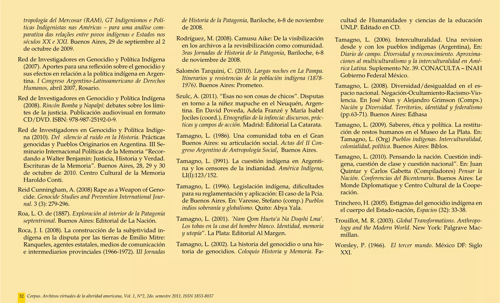tropología del Mercosur (RAM), GT Indigenismos e Polí-                               de Historia de la Patagonia, Bariloche, 6-8 de noviembre          cultad de Humanidades y ciencias de la educación
  ticas Indigenistas nas Américas – para uma análise com-                              de 2008.                                                          UNLP. Editado en CD.
  parativa das relações entre povos indígenas e Estados nos
                                                                                    Rodríguez, M. (2008). Camusu Aike: De la visibilización            Tamagno, L. (2006).  Interculturalidad. Una revision
  séculos XX e XXI. Buenos Aires, 29 de septiembre al 2
                                                                                      en los archivos a la revisibilización como comunidad.              desde y con los pueblos indígenas (Argentina), En:
  de octubre de 2009.
                                                                                      3ras Jornadas de Historia de la Patagonia, Bariloche, 6-8          Diario de campo. Diversidad y reconocimiento. Aproxima-
Red de Investigadores en Genocidio y Política Indígena                                de noviembre de 2008.                                              ciones al multiculturalismo y la interculturalidad en Amé-
  (2007). Aportes para una reflexión sobre el genocidio y                                                                                                rica Latina. Suplemento Nr. 39. CONACULTA – INAH
  sus efectos en relación a la política indígena en Argen-                          Salomón Tarquini, C. (2010). Largas noches en La Pampa.
                                                                                      Itinerarios y resistencias de la población indígena (1878-         Gobierno Federal México.
  tina. I Congreso Argentino-Latinoamericano de Derechos
  Humanos, abril 2007, Rosario.                                                       1976). Buenos Aires: Prometeo.                                   Tamagno, L. (2008). Diversidad/desigualdad en el es-
                                                                                                                                                         pacio nacional. Negación-Ocultamiento-Racismo-Vio-
Red de Investigadores en Genocidio y Política Indígena                              Szulc, A. (2011). “Esas no son cosas de chicos”. Disputas
                                                                                                                                                         lencia. En José Nun y Alejandro Grimson (Comps.)
  (2008). Rincón Bomba y Napalpí: debates sobre los lími-                             en torno a la niñez mapuche en el Neuquén, Argen-
                                                                                                                                                         Nación y Diversidad. Territorios, identidad y federalismo
  tes de la justicia. Publicación audiovisual en formato                              tina. En David Poveda, Adela Franzé y María Isabel
                                                                                                                                                         (pp.63-71). Buenos Aires: Edhasa
  CD/DVD. ISBN: 978-987-25192-0-9.                                                    Jociles (coord.), Etnografías de la infancia: discursos, prác-
                                                                                      ticas y campos de acción. Madrid: Editorial La Catarata.         Tamagno, L. (2009). Saberes, ética y política. La restitu-
Red de Investigadores en Genocidio y Política Indíge-                                                                                                    ción de restos humanos en el Museo de La Plata. En:
  na (2010). Del silencio al ruido en la Historia. Prácticas                        Tamagno, L. (1986). Una comunidad toba en el Gran
                                                                                                                                                         Tamagno, L. (Org) Pueblos indígenas. Interculturalidad,
  genocidas y Pueblos Originarios en Argentina. III Se-                               Buenos Aires: su articulación social. Actas del II Con-
                                                                                                                                                         colonialidad, política. Buenos Aires: Biblos.
  minario Internacional Políticas de la Memoria “Recor-                               greso Argentino de Antropología Social, Buenos Aires.
  dando a Walter Benjamin: Justicia, Historia y Verdad.                                                                                                Tamagno, L. (2010). Pensando la nación. Cuestión indí-
                                                                                    Tamagno, L. (l991). La cuestión indígena en Argenti-                 gena, cuestión de clase y cuestión nacional”. En: Juan
  Escrituras de la Memoria”. Buenos Aires, 28, 29 y 30                                na y los censores de la indianidad. América Indígena,
  de octubre de 2010. Centro Cultural de la Memoria                                                                                                      Quintar y Carlos Gabetta (Compiladores) Pensar la
                                                                                      LI(l):123/152.                                                     Nación. Conferencias del Bicentenario. Buenos Aires: Le
  Haroldo Conti.
                                                                                    Tamagno, L. (1996). Legislación indígena, dificultades               Monde Diplomatique y Centro Cultural de la Coope-
Reid Cunningham, A. (2008) Rape as a Weapon of Geno-                                                                                                     ración.
                                                                                      para su reglamentación y aplicación: El caso de la Pcia.
  cide. Genocide Studies and Prevention International Jour-
                                                                                      de Buenos Aires. En: Varesse, Stefano (comp.) Pueblos            Trinchero, H. (2005). Estigmas del genocidio indígena en
  nal. 3 (3): 279-296.
                                                                                      indios soberanía y globalismo. Quito: Abya Yala.                   el cuerpo del Estado-nación, Espacios (32): 33-38.
Roa, L. O. de (1887). Exploración al interior de la Patagonia
  septentrional. Buenos Aires: Editorial de La Nación.                              Tamagno, L. (2001). ´Nam Qom Hueta’a Na Doqshi Lma’.               Trouillot, M. R. (2003). Global Transformations. Anthropo-
                                                                                      Los tobas en la casa del hombre blanco. Identidad, memoria         logy and the Modern World. New York: Palgrave Mac-
Roca, J. I. (2008). La construcción de la subjetividad in-                            y utopía”. La Plata: Editorial Al Margen.
  dígena en la disputa por las tierras de Emilio Mitre:                                                                                                  millan.
  Ranqueles, agentes estatales, medios de comunicación                              Tamagno, L. (2002). La historia del genocidio o una his-           Worsley, P. (1966). El tercer mundo. México DF: Siglo
  e intermediarios provinciales (1966-1972). III Jornadas                             toria de genocidios. Coloquio Historia y Memoria. Fa-             XXI.




32 Corpus. Archivos virtuales de la alteridad americana, Vol. 1, N°2, 2do. semestre 2011, ISSN 1853-8037
 