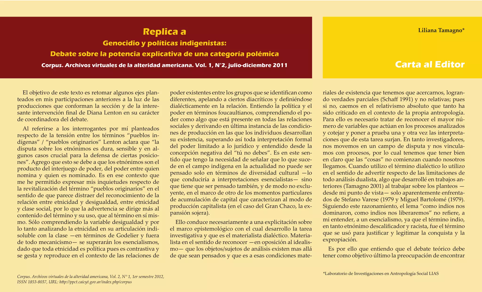 Replica a                                                                                                                     Liliana Tamagno*

                                                  Genocidio y políticas indigenistas:
                   Debate sobre la potencia explicativa de una categoría polémica
              Corpus. Archivos virtuales de la alteridad americana. Vol. 1, N°2, julio-diciembre 2011                                                                                      Carta al Editor

  El objetivo de este texto es retomar algunos ejes plan-                                poder existentes entre los grupos que se identifican como     riales de existencia que tenemos que acercarnos, logran-
teados en mis participaciones anteriores a la luz de las                                 diferentes, apelando a ciertos diacríticos y definiéndose     do verdades parciales (Schaff 1991) y no relativas; pues
producciones que conforman la sección y de la intere-                                    dialécticamente en la relación. Entiendo la política y el     si no, caemos en el relativismo absoluto que tanto ha
sante intervención final de Diana Lenton en su carácter                                  poder en términos foucaultianos, comprendiendo el po-         sido criticado en el contexto de la propia antropología.
de coordinadora del debate.                                                              der como algo que está presente en todas las relaciones       Para ello es necesario tratar de reconocer el mayor nú-
   Al referirse a los interrogantes por mí planteados                                    sociales y derivando en última instancia de las condicio-     mero de variables que actúan en los procesos analizados
respecto de la tensión entre los términos “pueblos in-                                   nes de producción en las que los individuos desarrollan       y cotejar y poner a prueba una y otra vez las interpreta-
dígenas” / “pueblos originarios” Lenton aclara que “la                                   su existencia, superando así toda interpretación formal       ciones que de esta tarea surjan. En tanto investigadores,
disputa sobre los etnónimos es dura, sensible y en al-                                   del poder limitado a lo jurídico y entendido desde la         nos movemos en un campo de disputa y nos vincula-
gunos casos crucial para la defensa de ciertas posicio-                                  concepción negativa del “tú no debes”. Es en este sen-        mos con procesos, por lo cual tenemos que tener bien
nes”. Agrego que esto se debe a que los etnónimos son el                                 tido que tengo la necesidad de señalar que lo que suce-       en claro que las “cosas” no comienzan cuando nosotros
producto del interjuego de poder, del poder entre quien                                  de en el campo indígena en la actualidad no puede ser         llegamos. Cuando utilizo el término dialéctico lo utilizo
nomina y quien es nominado. Es en ese contexto que                                       pensado solo en términos de diversidad cultural —lo           en el sentido de advertir respecto de las limitaciones de
me he permitido expresar mis inquietudes respecto de                                     que conduciría a interpretaciones esencialistas— sino         todo análisis dualista, algo que desarrollé en trabajos an-
la revitalización del término “pueblos originarios” en el                                que tiene que ser pensado también, y de modo no exclu-        teriores (Tamagno 2001) al trabajar sobre los planteos —
sentido de que parece distraer del reconocimiento de la                                  yente, en el marco de otro de los momentos particulares       desde mi punto de vista— solo aparentemente enfrenta-
relación entre etnicidad y desigualdad, entre etnicidad                                  de acumulación de capital que caracterizan al modo de         dos de Stefano Varese (1979 y Miguel Bartolomé (1979).
y clase social, por lo que la advertencia se dirige más al                               producción capitalista (en el caso del Gran Chaco, la ex-     Siguiendo este razonamiento, el lema “como indios nos
contenido del término y su uso, que al término en sí mis-                                pansión sojera).                                              dominaron, como indios nos liberaremos” no refiere, a
mo. Sólo comprendiendo la variable desigualdad y por                                        Ello conduce necesariamente a una explicitación sobre      mi entender, a un esencialismo, ya que el término indio,
lo tanto analizando la etnicidad en su articulación indi-                                el marco epistemológico con el cual desarrollo la tarea       en tanto etnónimo descalificador y racista, fue el término
soluble con la clase —en términos de Godelier y fuera                                    investigativa y que es el materialista dialéctico. Materia-   que se usó para justificar y legitimar la conquista y la
de todo mecanicismo— se superarán los esencialismos,                                     lista en el sentido de reconocer —en oposición al idealis-    expropiación.
dado que toda etnicidad es política pues es contrastiva y                                mo— que los objetos/sujetos de análisis existen mas allá        Es por ello que entiendo que el debate teórico debe
se gesta y reproduce en el contexto de las relaciones de                                 de que sean pensados y que es a esas condiciones mate-        tener como objetivo último la preocupación de encontrar


                                                                                                                                                       *Laboratorio de Investigaciones en Antropología Social LIAS
Corpus. Archivos virtuales de la alteridad americana, Vol. 2, N° 1, 1er semestre 2012,
ISSN 1853-8037, URL: http://ppct.caicyt.gov.ar/index.php/corpus
 