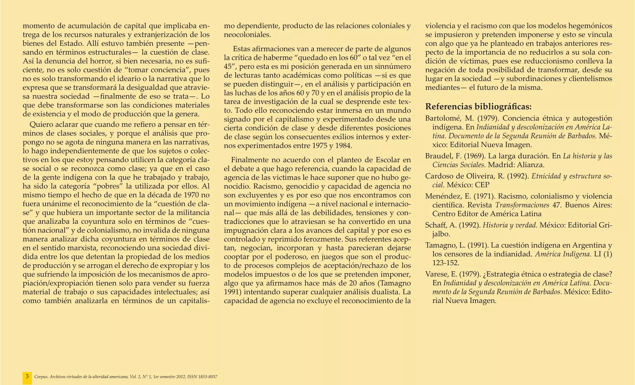 momento de acumulación de capital que implicaba en-                                                         mo dependiente, producto de las relaciones coloniales y        violencia y el racismo con que los modelos hegemónicos
trega de los recursos naturales y extranjerización de los                                                   neocoloniales.                                                 se impusieron y pretenden imponerse y esto se vincula
bienes del Estado. Allí estuvo también presente —pen-                                                                                                                      con algo que ya he planteado en trabajos anteriores res-
sando en términos estructurales— la cuestión de clase.                                                         Estas afirmaciones van a merecer de parte de algunos        pecto de la importancia de no reducirlos a su sola con-
Así la denuncia del horror, si bien necesaria, no es sufi-                                                  la crítica de haberme “quedado en los 60” o tal vez “en el     dición de víctimas, pues ese reduccionismo conlleva la
ciente, no es solo cuestión de “tomar conciencia”, pues                                                     45”, pero esta es mi posición generada en un sinnúmero         negación de toda posibilidad de transformar, desde su
no es solo transformando el ideario o la narrativa que lo                                                   de lecturas tanto académicas como políticas —si es que         lugar en la sociedad —y subordinaciones y clientelismos
expresa que se transformará la desigualdad que atravie-                                                     se pueden distinguir—, en el análisis y participación en       mediantes— el futuro de la misma.
sa nuestra sociedad —finalmente de eso se trata—. Lo                                                        las luchas de los años 60 y 70 y en el análisis propio de la
que debe transformarse son las condiciones materiales                                                       tarea de investigación de la cual se desprende este tex-
                                                                                                            to. Todo ello reconociendo estar inmersa en un mundo           Referencias bibliográficas:
de existencia y el modo de producción que la genera.
                                                                                                            signado por el capitalismo y experimentado desde una           Bartolomé, M. (1979). Conciencia étnica y autogestión
   Quiero aclarar que cuando me refiero a pensar en tér-                                                    cierta condición de clase y desde diferentes posiciones          indígena. En Indianidad y descolonización en América La-
minos de clases sociales, y porque el análisis que pro-                                                     de clase según los consecuentes exilios internos y exter-        tina. Documento de la Segunda Reunión de Barbados. Mé-
pongo no se agota de ninguna manera en las narrativas,                                                      nos experimentados entre 1975 y 1984.                            xico: Editorial Nueva Imagen.
lo hago independientemente de que los sujetos o colec-
tivos en los que estoy pensando utilicen la categoría cla-                                                                                                                 Braudel, F. (1969). La larga duración. En La historia y las
                                                                                                               Finalmente no acuerdo con el planteo de Escolar en
se social o se reconozca como clase; ya que en el caso                                                                                                                       Ciencias Sociales. Madrid: Alianza.
                                                                                                            el debate a que hago referencia, cuando la capacidad de
de la gente indígena con la que he trabajado y trabajo,                                                     agencia de las victimas le hace suponer que no hubo ge-        Cardoso de Oliveira, R. (1992). Etnicidad y estructura so-
ha sido la categoría “pobres” la utilizada por ellos. Al                                                    nocidio. Racismo, genocidio y capacidad de agencia no            cial. México: CEP
mismo tiempo el hecho de que en la década de 1970 no                                                        son excluyentes y es por eso que nos encontramos con           Menéndez, E. (1971). Racismo, colonialismo y violencia
fuera unánime el reconocimiento de la “cuestión de cla-                                                     un movimiento indígena —a nivel nacional e internacio-           científica. Revista Transformaciones 47. Buenos Aires:
se” y que hubiera un importante sector de la militancia                                                     nal— que más allá de las debilidades, tensiones y con-           Centro Editor de América Latina
que analizaba la coyuntura solo en términos de “cues-                                                       tradicciones que lo atraviesan se ha convertido en una         Schaff, A. (1992). Historia y verdad. México: Editorial Gri-
tión nacional” y de colonialismo, no invalida de ninguna                                                    impugnación clara a los avances del capital y por eso es         jalbo.
manera analizar dicha coyuntura en términos de clase                                                        controlado y reprimido ferozmente. Sus referentes acep-
en el sentido marxista, reconociendo una sociedad divi-                                                     tan, negocian, incorporan y hasta parecieran dejarse           Tamagno, L. (1991). La cuestión indígena en Argentina y
dida entre los que detentan la propiedad de los medios                                                      cooptar por el poderoso, en juegos que son el produc-            los censores de la indianidad. América Indígena. LI (1)
de producción y se arrogan el derecho de expropiar y los                                                    to de procesos complejos de aceptación/rechazo de los            123-152.
que sufriendo la imposición de los mecanismos de apro-                                                      modelos impuestos o de los que se pretenden imponer,           Varese, E. (1979). ¿Estrategia étnica o estrategia de clase?
piación/expropiación tienen solo para vender su fuerza                                                      algo que ya afirmamos hace más de 20 años (Tamagno               En Indianidad y descolonización en América Latina. Docu-
material de trabajo o sus capacidades intelectuales; así                                                    1991) intentando superar cualquier análisis dualista. La         mento de la Segunda Reunión de Barbados. México: Edito-
como también analizarla en términos de un capitalis-                                                        capacidad de agencia no excluye el reconocimiento de la          rial Nueva Imagen.




3   Corpus. Archivos virtuales de la alteridad americana, Vol. 2, N° 1, 1er semestre 2012, ISSN 1853-8037
 