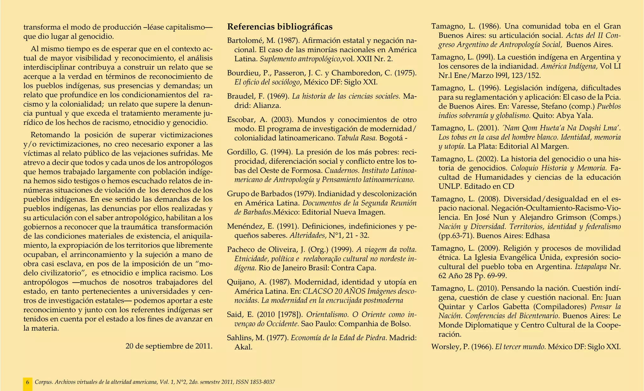 transforma el modo de producción –léase capitalismo—                                Referencias bibliográficas                                       Tamagno, L. (1986). Una comunidad toba en el Gran
que dio lugar al genocidio.                                                                                                                            Buenos Aires: su articulación social. Actas del II Con-
                                                                                    Bartolomé, M. (1987). Afirmación estatal y negación na-
                                                                                                                                                       greso Argentino de Antropología Social, Buenos Aires.
  Al mismo tiempo es de esperar que en el contexto ac-                                cional. El caso de las minorías nacionales en América
tual de mayor visibilidad y reconocimiento, el análisis                               Latina. Suplemento antropológico,vol. XXII Nr. 2.              Tamagno, L. (l99l). La cuestión indígena en Argentina y
interdisciplinar contribuya a construir un relato que se                                                                                               los censores de la indianidad. América Indígena, Vol LI
acerque a la verdad en términos de reconocimiento de                                Bourdieu, P., Passeron, J. C. y Chamboredon, C. (1975).            Nr.l Ene/Marzo l99l, 123/152.
los pueblos indígenas, sus presencias y demandas; un                                  El oficio del sociólogo, México DF: Siglo XXI.
                                                                                                                                                     Tamagno, L. (1996). Legislación indígena, dificultades
relato que profundice en los condicionamientos del ra-                              Braudel, F. (1969). La historia de las ciencias sociales. Ma-      para su reglamentación y aplicación: El caso de la Pcia.
cismo y la colonialidad; un relato que supere la denun-                               drid: Alianza.                                                   de Buenos Aires. En: Varesse, Stefano (comp.) Pueblos
cia puntual y que exceda el tratamiento meramente ju-                                                                                                  indios soberanía y globalismo. Quito: Abya Yala.
rídico de los hechos de racismo, etnocidio y genocidio.                             Escobar, A. (2003). Mundos y conocimientos de otro
                                                                                      modo. El programa de investigación de modernidad/              Tamagno, L. (2001). ´Nam Qom Hueta’a Na Doqshi Lma’.
   Retomando la posición de superar victimizaciones                                   colonialidad latinoamericano. Tabula Rasa. Bogotá -              Los tobas en la casa del hombre blanco. Identidad, memoria
y/o revictimizaciones, no creo necesario exponer a las                                                                                                 y utopía. La Plata: Editorial Al Margen.
víctimas al relato público de las vejaciones sufridas. Me                           Gordillo, G. (1994). La presión de los más pobres: reci-
atrevo a decir que todos y cada unos de los antropólogos                             procidad, diferenciación social y conflicto entre los to-       Tamagno, L. (2002). La historia del genocidio o una his-
que hemos trabajado largamente con población indíge-                                 bas del Oeste de Formosa. Cuadernos. Instituto Latinoa-           toria de genocidios. Coloquio Historia y Memoria. Fa-
na hemos sido testigos o hemos escuchado relatos de in-                              mericano de Antropología y Pensamiento latinoamericano.           cultad de Humanidades y ciencias de la educación
númeras situaciones de violación de los derechos de los                                                                                                UNLP. Editado en CD
                                                                                    Grupo de Barbados (1979). Indianidad y descolonización
pueblos indígenas. En ese sentido las demandas de los                                                                                                Tamagno, L. (2008). Diversidad/desigualdad en el es-
                                                                                     en América Latina. Documentos de la Segunda Reunión
pueblos indígenas, las denuncias por ellos realizadas y                                                                                                pacio nacional. Negación-Ocultamiento-Racismo-Vio-
                                                                                     de Barbados.México: Editorial Nueva Imagen.
su articulación con el saber antropológico, habilitan a los                                                                                            lencia. En José Nun y Alejandro Grimson (Comps.)
gobiernos a reconocer que la traumática transformación                              Menéndez, E. (1991). Definiciones, indefiniciones y pe-            Nación y Diversidad. Territorios, identidad y federalismo
de las condiciones materiales de existencia, el aniquila-                            queños saberes. Alteridades, N°1, 21 - 32.                        (pp.63-71). Buenos Aires: Edhasa
miento, la expropiación de los territorios que libremente                                                                                            Tamagno, L. (2009). Religión y procesos de movilidad
                                                                                    Pacheco de Oliveira, J. (Org.) (1999). A viagem da volta.
ocupaban, el arrinconamiento y la sujeción a mano de                                                                                                   étnica. La Iglesia Evangélica Unida, expresión socio-
                                                                                      Etnicidade, política e reelaboração cultural no nordeste in-
obra casi esclava, en pos de la imposición de un “mo-                                                                                                  cultural del pueblo toba en Argentina. Iztapalapa Nr.
                                                                                      dígena. Rio de Janeiro Brasil: Contra Capa.
delo civilizatorio”, es etnocidio e implica racismo. Los                                                                                               62 Año 28 Pp. 69-99.
antropólogos —muchos de nosotros trabajadores del                                   Quijano, A. (1987). Modernidad, identidad y utopía en
estado, en tanto pertenecientes a universidades y cen-                               América Latina. En: CLACSO 20 AÑOS Imágenes desco-              Tamagno, L. (2010). Pensando la nación. Cuestión indí-
tros de investigación estatales— podemos aportar a este                              nocidas. La modernidad en la encrucijada postmoderna              gena, cuestión de clase y cuestión nacional. En: Juan
reconocimiento y junto con los referentes indígenas ser                                                                                                Quintar y Carlos Gabetta (Compiladores) Pensar la
                                                                                    Said, E. (2010 [1978]). Orientalismo. O Oriente como in-           Nación. Conferencias del Bicentenario. Buenos Aires: Le
tenidos en cuenta por el estado a los fines de avanzar en
                                                                                      vençao do Occidente. Sao Paulo: Companhia de Bolso.              Monde Diplomatique y Centro Cultural de la Coope-
la materia.
                                                                                    Sahlins, M. (1977). Economía de la Edad de Piedra. Madrid:         ración.
                                          20 de septiembre de 2011.                   Akal.                                                          Worsley, P. (1966). El tercer mundo. México DF: Siglo XXI.



6   Corpus. Archivos virtuales de la alteridad americana, Vol. 1, N°2, 2do. semestre 2011, ISSN 1853-8037
 