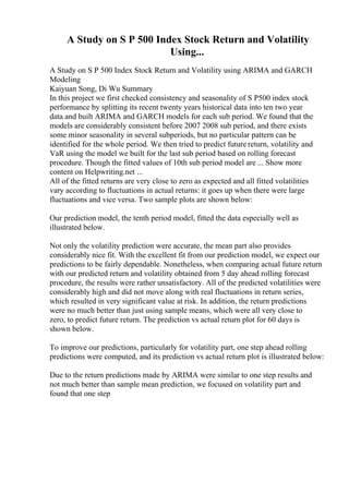 A Study on S P 500 Index Stock Return and Volatility
Using...
A Study on S P 500 Index Stock Return and Volatility using ARIMA and GARCH
Modeling
Kaiyuan Song, Di Wu Summary
In this project we first checked consistency and seasonality of S P500 index stock
performance by splitting its recent twenty years historical data into ten two year
data and built ARIMA and GARCH models for each sub period. We found that the
models are considerably consistent before 2007 2008 sub period, and there exists
some minor seasonality in several subperiods, but no particular pattern can be
identified for the whole period. We then tried to predict future return, volatility and
VaR using the model we built for the last sub period based on rolling forecast
procedure. Though the fitted values of 10th sub period model are ... Show more
content on Helpwriting.net ...
All of the fitted returns are very close to zero as expected and all fitted volatilities
vary according to fluctuations in actual returns: it goes up when there were large
fluctuations and vice versa. Two sample plots are shown below:
Our prediction model, the tenth period model, fitted the data especially well as
illustrated below.
Not only the volatility prediction were accurate, the mean part also provides
considerably nice fit. With the excellent fit from our prediction model, we expect our
predictions to be fairly dependable. Nonetheless, when comparing actual future return
with our predicted return and volatility obtained from 5 day ahead rolling forecast
procedure, the results were rather unsatisfactory. All of the predicted volatilities were
considerably high and did not move along with real fluctuations in return series,
which resulted in very significant value at risk. In addition, the return predictions
were no much better than just using sample means, which were all very close to
zero, to predict future return. The prediction vs actual return plot for 60 days is
shown below.
To improve our predictions, particularly for volatility part, one step ahead rolling
predictions were computed, and its prediction vs actual return plot is illustrated below:
Due to the return predictions made by ARIMA were similar to one step results and
not much better than sample mean prediction, we focused on volatility part and
found that one step
 