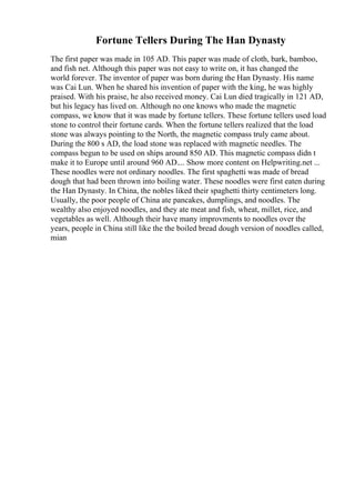 Fortune Tellers During The Han Dynasty
The first paper was made in 105 AD. This paper was made of cloth, bark, bamboo,
and fish net. Although this paper was not easy to write on, it has changed the
world forever. The inventor of paper was born during the Han Dynasty. His name
was Cai Lun. When he shared his invention of paper with the king, he was highly
praised. With his praise, he also received money. Cai Lun died tragically in 121 AD,
but his legacy has lived on. Although no one knows who made the magnetic
compass, we know that it was made by fortune tellers. These fortune tellers used load
stone to control their fortune cards. When the fortune tellers realized that the load
stone was always pointing to the North, the magnetic compass truly came about.
During the 800 s AD, the load stone was replaced with magnetic needles. The
compass begun to be used on ships around 850 AD. This magnetic compass didn t
make it to Europe until around 960 AD.... Show more content on Helpwriting.net ...
These noodles were not ordinary noodles. The first spaghetti was made of bread
dough that had been thrown into boiling water. These noodles were first eaten during
the Han Dynasty. In China, the nobles liked their spaghetti thirty centimeters long.
Usually, the poor people of China ate pancakes, dumplings, and noodles. The
wealthy also enjoyed noodles, and they ate meat and fish, wheat, millet, rice, and
vegetables as well. Although their have many improvments to noodles over the
years, people in China still like the the boiled bread dough version of noodles called,
mian
 