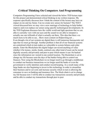 Critical Thinking On Computers And Programming
Computers Programming I have selected and viewed the below TED lecture topic
for this project and demonstrated critical thinking in my written response. My
response specifically discusses how I think the content of the lecture may have an
impact on me and my future. Can we create new senses for humans? The TED I
viewed discussed how we may view a new marriage of technology to help further
improve and even replace our senses using specific technological developments. In
the TED Eagleman discusses how the visible world and light spectrum that we are
able to currently view with our eyes and the sound we are able to interpret is
actually one one trillionth of what is actually out there. This idea that there s so
much more to be able to see... Show more content on Helpwriting.net ...
Even though a lot of our systems are digital there is still numerous bureaucratic red
tape that we must go through. Another problem is that all of our financial systems
are centralized which in turn makes us vulnerable to system failures and cyber
attacks. Enter the Blockchain this digital ledger can record anything of value
whether it be money, stocks, bonds, contracts any other kind of asset can be stored
digitally securely and privately and peer to peer which means it can t be hacked
since the information isn t stored in one central location. The blockchain is set to
change my life because soon the days of the banker being able to control our
finances. Now using the Blockchain we no longer need to go through a middleman
to conduct our business transactions we no longer need the banks or even the
government to verify identities and conduct record keeping. As a result many of the
large banks are also beginning to invest in this technology in order to streamline
their business and to cut costs and increase security which in turn is allowing the
consumer to save on banking and insurance fees. The block chain is set to change
my life because now I will be able to conduct my transactions securely and privately
and be able to conduct my transactions through peer to peer
 