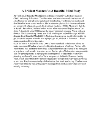 A Brilliant Madness Vs A Beautiful Mind Essay
A) The film A Beautiful Mind (2001) and the documentary A brilliant madness
(2002) had many differences. The film was a much more romanticized version of
John Nash s life and left some details out from his life. The film never mentioned
that Nash had a son out of wedlock. The actress that plays Alicia in the movie does
not speak with a Spanish accent. In A brilliant madness (2002), Alicia says that she
is from El Salvadoran, and she had an accent when she was telling her part of the
story. A Beautiful Mind(2001) never shows any scenes of John and Alicia getting a
divorce. The documentary shows how Nash s colleagues helped him cope with his
divorce. In A Beautiful Mind (2001), Nash s colleagues were mostly shown after he
got out of the hospital when he was trying to get his job back at Princeton.... Show
more content on Helpwriting.net ...
6). In the movie A Beautiful Mind (2001), Nash went back to Princeton where he
met a man named Parcher, who worked for the department of defense. Parcher tells
Nash that he was needed by the United States Department of defense at the pentagon
to help them crack a code. In another scene, Parcher gives Nash another assignment to
look for certain patterns in newspapers and magazines to see if the Soviets were
planning any harmful plans. All of these assignments led to the Russians chasing
Nash, which caused him to be paranoid because he thought they were actually trying
to hurt him. Parcher was actually a hallucination that Nash was having. Parcher made
Nash believe that he was getting secret messages from the Russians when he wasn t
actually under any
 