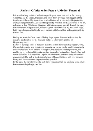 Analysis Of Alexander Pope s A Modest Proposal
It is a melancholy object to walk through this great town, or travel in the country,
when they see the streets, the roads, and cabin doors crowded with beggars of the
female sex, followed by three, four, or six children, all in rags and all importuning
every passenger for alms. A Modest Proposal by Jonathan Swift. All Nature is but art,
unknown to thee All chance, direction, which thou cannot see; All discord, harmony
not understood; All partial evil, universal good. Essay On Man by Alexander Pope,
both viewed mankind in Similar ways such as prideful, selfish, and unreasonable to
name a few.
Basing his work the Great chain of being, Pope argues that man believes that the
universe exists solely for his pleasure. In this ... Show more content on
Helpwriting.net ...
Lastly, of putting a spirit of honesty, industry, and skill into our shop keepers, who,
if a resolution could now be taken to buy only our native goods, would immediately
unite to cheat and exact upon us in the price, the measure, and the goodness, nor
could ever yet be brought to make one fair proposal of just dealing, though often and
earnestly invited to it Therefore I repeat, let no man talk to me of these and the like
expedients, till he hath at least some glympse of hope, that there will ever be some
hearty and sincere attempt to put them into practice.
In the quote the narrator was like look here, you cannot tell me anything about what I
know concerning change. Another
 