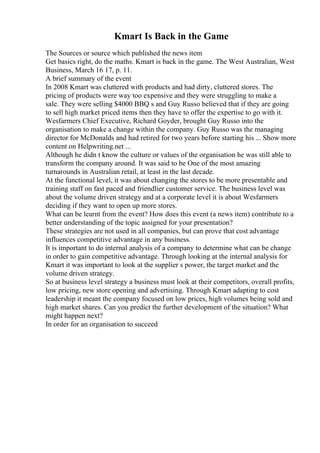 Kmart Is Back in the Game
The Sources or source which published the news item
Get basics right, do the maths. Kmart is back in the game. The West Australian, West
Business, March 16 17, p. 11.
A brief summary of the event
In 2008 Kmart was cluttered with products and had dirty, cluttered stores. The
pricing of products were way too expensive and they were struggling to make a
sale. They were selling $4000 BBQ s and Guy Russo believed that if they are going
to sell high market priced items then they have to offer the expertise to go with it.
Wesfarmers Chief Executive, Richard Goyder, brought Guy Russo into the
organisation to make a change within the company. Guy Russo was the managing
director for McDonalds and had retired for two years before starting his ... Show more
content on Helpwriting.net ...
Although he didn t know the culture or values of the organisation he was still able to
transform the company around. It was said to be One of the most amazing
turnarounds in Australian retail, at least in the last decade.
At the functional level, it was about changing the stores to be more presentable and
training staff on fast paced and friendlier customer service. The business level was
about the volume driven strategy and at a corporate level it is about Wesfarmers
deciding if they want to open up more stores.
What can be learnt from the event? How does this event (a news item) contribute to a
better understanding of the topic assigned for your presentation?
These strategies are not used in all companies, but can prove that cost advantage
influences competitive advantage in any business.
It is important to do internal analysis of a company to determine what can be change
in order to gain competitive advantage. Through looking at the internal analysis for
Kmart it was important to look at the supplier s power, the target market and the
volume driven strategy.
So at business level strategy a business must look at their competitors, overall profits,
low pricing, new store opening and advertising. Through Kmart adapting to cost
leadership it meant the company focused on low prices, high volumes being sold and
high market shares. Can you predict the further development of the situation? What
might happen next?
In order for an organisation to succeed
 