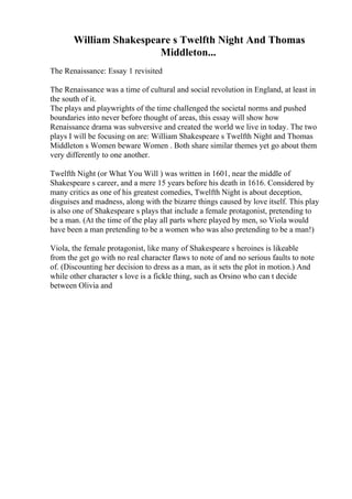 William Shakespeare s Twelfth Night And Thomas
Middleton...
The Renaissance: Essay 1 revisited
The Renaissance was a time of cultural and social revolution in England, at least in
the south of it.
The plays and playwrights of the time challenged the societal norms and pushed
boundaries into never before thought of areas, this essay will show how
Renaissance drama was subversive and created the world we live in today. The two
plays I will be focusing on are: William Shakespeare s Twelfth Night and Thomas
Middleton s Women beware Women . Both share similar themes yet go about them
very differently to one another.
Twelfth Night (or What You Will ) was written in 1601, near the middle of
Shakespeare s career, and a mere 15 years before his death in 1616. Considered by
many critics as one of his greatest comedies, Twelfth Night is about deception,
disguises and madness, along with the bizarre things caused by love itself. This play
is also one of Shakespeare s plays that include a female protagonist, pretending to
be a man. (At the time of the play all parts where played by men, so Viola would
have been a man pretending to be a women who was also pretending to be a man!)
Viola, the female protagonist, like many of Shakespeare s heroines is likeable
from the get go with no real character flaws to note of and no serious faults to note
of. (Discounting her decision to dress as a man, as it sets the plot in motion.) And
while other character s love is a fickle thing, such as Orsino who can t decide
between Olivia and
 