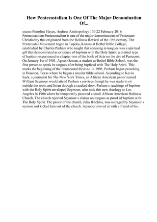 How Pentecostalism Is One Of The Major Denomination
Of...
utumn Petrolina Hayes, Andrew Anthropology 130 22 February 2016
Pentecostalism Pentecostalism is one of the major denominations of Protestant
Christianity that originated from the Holiness Revival of the 19th century. The
Pentecostal Movement began in Topeka, Kansas at Bethel Bible College,
established by Charles Parham who taught that speaking in tongues was a spiritual
gift that demonstrated as evidence of baptism with the Holy Spirit, a distinct type
of baptism experienced in chapter two of the book of Acts on the day of Pentecost.
On January 1st of 1901, Agnes Ozman, a student at Bethel Bible School, was the
first person to speak in tongues after being baptized with The Holy Spirit. This
marks the beginning of the Pentecostal Revival. In 1905, Parham began preaching
in Houston, Texas where he began a smaller bible school. According to Kevin
Sack, a journalist for The New York Times, an African American pastor named
William Seymour would attend Parham s services though he was made to sit
outside the room and listen through a cracked door. Parham s teachings of baptism
with the Holy Spirit enveloped Seymour, who took this new theology to Los
Angeles in 1906 where he temporarily pastored a small African American Holiness
Church. The church rejected Seymour s claims on tongues as proof of baptism with
The Holy Spirit. The pastor of the church, Julia Hitchins, was outraged by Seymour s
sermon and kicked him out of the church. Seymour moved in with a friend of his,
 