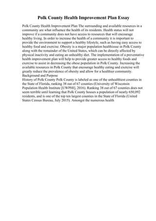 Polk County Health Improvement Plan Essay
Polk County Health Improvement Plan The surrounding and available resources in a
community are what influence the health of its residents. Health status will not
improve if a community does not have access to resources that will encourage
healthy living. In order to increase the health of a community it is important to
provide the environment to support a healthy lifestyle, such as having easy access to
healthy food and exercise. Obesity is a major population healthissue in Polk County
along with the remainder of the United States, which can be directly affected by
physical inactivity and eating an unhealthy diet. The implementation of a preventative
health improvement plan will help to provide greater access to healthy foods and
exercise to assist in decreasing the obese population in Polk County. Increasing the
available resources in Polk County that encourage healthy eating and exercise will
greatly reduce the prevalence of obesity and allow for a healthier community.
Background and Purpose
History of Polk County Polk County is labeled as one of the unhealthiest counties in
the State of Florida, ranking 38 out of 67 counties (University of Wisconsin
Population Health Institute [UWPHI], 2016). Ranking 38 out of 67 counties does not
seem terrible until learning that Polk County houses a population of nearly 650,092
residents, and is one of the top ten largest counties in the State of Florida (United
States Census Bureau, July 2015). Amongst the numerous health
 