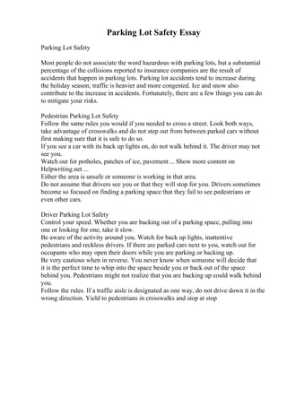 Parking Lot Safety Essay
Parking Lot Safety
Most people do not associate the word hazardous with parking lots, but a substantial
percentage of the collisions reported to insurance companies are the result of
accidents that happen in parking lots. Parking lot accidents tend to increase during
the holiday season; traffic is heavier and more congested. Ice and snow also
contribute to the increase in accidents. Fortunately, there are a few things you can do
to mitigate your risks.
Pedestrian Parking Lot Safety
Follow the same rules you would if you needed to cross a street. Look both ways,
take advantage of crosswalks and do not step out from between parked cars without
first making sure that it is safe to do so.
If you see a car with its back up lights on, do not walk behind it. The driver may not
see you.
Watch out for potholes, patches of ice, pavement ... Show more content on
Helpwriting.net ...
Either the area is unsafe or someone is working in that area.
Do not assume that drivers see you or that they will stop for you. Drivers sometimes
become so focused on finding a parking space that they fail to see pedestrians or
even other cars.
Driver Parking Lot Safety
Control your speed. Whether you are backing out of a parking space, pulling into
one or looking for one, take it slow.
Be aware of the activity around you. Watch for back up lights, inattentive
pedestrians and reckless drivers. If there are parked cars next to you, watch out for
occupants who may open their doors while you are parking or backing up.
Be very cautious when in reverse. You never know when someone will decide that
it is the perfect time to whip into the space beside you or back out of the space
behind you. Pedestrians might not realize that you are backing up could walk behind
you.
Follow the rules. If a traffic aisle is designated as one way, do not drive down it in the
wrong direction. Yield to pedestrians in crosswalks and stop at stop
 