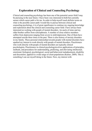 Exploration of Clinical and Counseling Psychology
Clinical and counseling psychology has been one of the potential career field I may
be pursuing in the near future. I have been very interested in both but currently
unsure which career path is for me. In order to help myself reach definite terms on
what is the possible career path I would like to pursue between clinical and
counseling psychology, it is of great significance to continue my ongoing knowledge
and exploration about the clinical and counseling career field. I have always been
interested on working with people of mental disorders. An uncle of mine and my
older brother suffers from schizophrenia. A number of close relative members
suffers from depression ranging from severe to mild depression. One of them have
attempted suicide three times in the past. There is also history of anxiety disorders
in my family. These personal relationship towards people with mental disorders have
sparked my interest to work directly with people of mental disorders. Practitioners
who work directly with people of mental disorders are typically clinical
psychologists. Practitioners in clinical psychologyinvolves applications of principles,
methods, and procedures for understanding, predicting, and alleviating intellectual,
emotional, biological, psychological, social and behavioral maladjustment, disability
and discomfort, applied to a wide range of client populations (Kamer, 2009). This is
something I can see myself doing in the future. Now, my interest with
 
