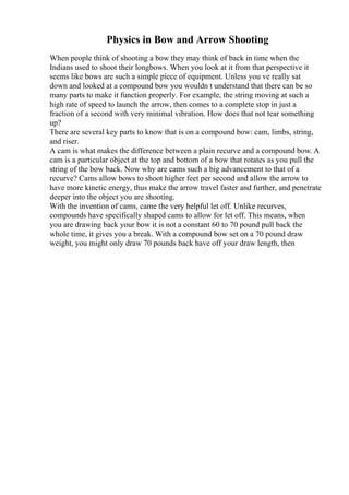Physics in Bow and Arrow Shooting
When people think of shooting a bow they may think of back in time when the
Indians used to shoot their longbows. When you look at it from that perspective it
seems like bows are such a simple piece of equipment. Unless you ve really sat
down and looked at a compound bow you wouldn t understand that there can be so
many parts to make it function properly. For example, the string moving at such a
high rate of speed to launch the arrow, then comes to a complete stop in just a
fraction of a second with very minimal vibration. How does that not tear something
up?
There are several key parts to know that is on a compound bow: cam, limbs, string,
and riser.
A cam is what makes the difference between a plain recurve and a compound bow. A
cam is a particular object at the top and bottom of a bow that rotates as you pull the
string of the bow back. Now why are cams such a big advancement to that of a
recurve? Cams allow bows to shoot higher feet per second and allow the arrow to
have more kinetic energy, thus make the arrow travel faster and further, and penetrate
deeper into the object you are shooting.
With the invention of cams, came the very helpful let off. Unlike recurves,
compounds have specifically shaped cams to allow for let off. This means, when
you are drawing back your bow it is not a constant 60 to 70 pound pull back the
whole time, it gives you a break. With a compound bow set on a 70 pound draw
weight, you might only draw 70 pounds back have off your draw length, then
 