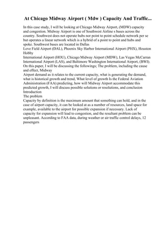 At Chicago Midway Airport ( Mdw ) Capacity And Traffic...
In this case study, I will be looking at Chicago Midway Airport, (MDW) capacity
and congestion. Midway Airport is one of Southwest Airline s bases across the
country. Southwest does not operate hubs nor point to point schedule network per se
but operates a linear network which is a hybrid of a point to point and hubs and
spoke. Southwest bases are located in Dallas
Love Field Airport (DAL), Phoenix Sky Harbor International Airport (PHX), Houston
Hobby
International Airport (HOU), Chicago Midway Airport (MDW), Las Vegas McCarran
International Airport (LAS), and Baltimore Washington International Airport, (BWI).
On this paper, I will be discussing the followings; The problem, including the cause
and effect, Midway
Airport demand as it relates to the current capacity, what is generating the demand,
what is historical growth and trend, What level of growth Is the Federal Aviation
Administration (FAA) predicting, how will Midway Airport accommodate this
predicted growth, I will discuss possible solutions or resolutions, and conclusion
Introduction
The problem
Capacity by definition is the maximum amount that something can hold, and in the
case of airport capacity, it can be looked at as a number of resources, land space for
example, available to the airport for possible expansion if necessary. Lack of
capacity for expansion will lead to congestion, and the resultant problem can be
unpleasant. According to FAA data, during weather or air traffic control delays, 12
passengers
 