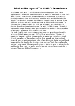 Television Has Impacted The World Of Entertainment
In the 1960s, there were 52 million television set in American homes. Today,
approximately, 285 million televisions sets are in American households. Almost every
Americans own a television in their homes and it is the one of the most popular
electronics devices. Since the invention of television, television had impacted the
world of entertainment. In 1960s, televisionwas founded mostly on political forces.
While the modern world, television was created on drama and entertainment. The
transition of television shows in the 1960s and the modern world significantly
changed through media and moral values. The Andy Griffith showand Friends both
teaches a life lesson. However, they both target different audiences. The comparison
of both shows is based on the popularity of the show.
The Andy Griffith Show is comforting and encouraging. According to the article
written by Ed Bell, stated that Andy Griffith Show is comforting. This show is
comforting because it is about things returning to normal and a small town people
living in a small town. The production of the show is steady and slow motioned
picture. It is not overwhelming by the color effects. The music choice is peaceful and
not overtaking the situation. Further, there is no other conflict in the show but what
is already in the script. When you watch the show, you feel a sense of satisfaction. In
addition, the show make you realize what is right and wrong when encountering a
problem. The Andy Griffith Show portray a
 