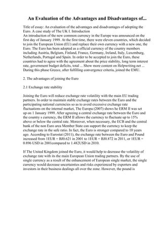 An Evaluation of the Advantages and Disadvantages of...
Title of essay: An evaluation of the advantages and disadvantages of adopting the
Euro. A case study of The UK I. Introduction
An introduction of the new common currency in the Europe was announced on the
first day of January 1999. At the first time, there were eleven countries, which decided
to join the European Union (EU) and replace their own currency with a new one, the
Euro. The Euro has been adopted as a official currency of the country members
including Austria, Belgium, Finland, France, Germany, Ireland, Italy, Luxemburg,
Netherlands, Portugal and Spain. In order to be accepted to join the Euro, these
countries had to agree with the agreement about the price stability, long term interest
rate, government budget deficits, total ... Show more content on Helpwriting.net ...
During this phase Greece, after fulfilling convergence criteria, joined the EMU.
2. The advantages of joining the Euro
2.1 Exchange rate stability
Joining the Euro will reduce exchange rate volatility with the main EU trading
partners. In order to maintain stable exchange rates between the Euro and the
participating national currencies so as to avoid excessive exchange rate
fluctuations on the internal market, The Europa (2007) shows he ERM II was set
up on 1 January 1999. After agreeing a central exchange rate between the Euro and
the country s currency, the ERM II allows the currency to fluctuate up to 15%
above or below the central rate. Moreover, when necessary, the ECB and the central
bank of the non Euro area Member State can support the currency to keep the
exchange rate in the safe ratio. In fact, the Euro is stronger compared to 10 years
ago. According to Eurostat (2011), the exchange rate between the Euro and Pound
increased from 1EUR = ВЈ0.621 in 2001 to 1EUR = ВЈ0.872 in 2011, or 1EUR =
0.896 USD in 2001compared to 1.482USD in 2010.
If The United Kingdom joined the Euro, it would help to decrease the volatility of
exchange rate with its the main European Union trading partners. By the use of
single currency as a result of the enhancement of European single market, the single
currency would decrease uncertainties and risks experienced by exporters and
investors in their business dealings all over the zone. However, the pound is
 