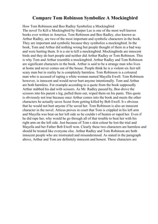 Compare Tom Robinson Symbolize A Mockingbird
How Tom Robinson and Boo Radley Symbolize a Mockingbird
The novel To Kill a Mockingbird by Harper Lee is one of the most well known
books ever written in America. Tom Robinson and Boo Radley, also known as
Arthur Radley, are two of the most important and symbolic characters in the book.
They are important and symbolic because they symbolize a mockingbird. In the
book, Tom and Arthur did nothing wrong but people thought of them in a bad way
and were hurting them. It is a sin to kill a mockingbird. Mockingbirds are innocent
birds and they do hurt people and neither did Arthur Radley or Tom Robinson. This
is why Tom and Arthur resemble a mockingbird. Arthur Radley and Tom Robinson
are significant characters in the book. Arthur is said to be a strange man who lives
at home and never comes out of the house. People think he is a violent six feet tall
scary man but in reality he is completely harmless. Tom Robinson is a coloured
man who is accused of raping a white woman named Mayella Ewell. Tom Robinson
however, is innocent and would never hurt anyone intentionally. Tom and Arthur
are both harmless. For example according to a quote from the book supposedly
Arthur stabbed his dad with scissors. As Mr. Radley passed by, Boo drove the
scissors into his parent s leg, pulled them out, wiped them on his pants. This quote
is obviously not true because once Arthur comes into the book and meets the other
characters he actually saves Scout from getting killed by Bob Ewell. It s obvious
that he would not hurt anyone if he saved her. Tom Robinson is also an innocent
character in the novel. Atticus proves in court that Tom is crippled in his left arm
and Mayella was beat on her left side so he couldn t of beaten or raped her. Even if
he did rape her, why would he go through all of that trouble to beat her with his
right arm on the left side. Just because of Tom s skin colour he lost the trial and
Mayella and her Father Bob Ewell won. Clearly these two characters are harmless and
should be treated like everyone else. Arthur Radley and Tom Robinson are both
innocent people who are mistreated and misunderstood. As stated in the paragraph
above, Arthur and Tom are definitely innocent and honest. These characters are
 