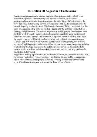 Reflection Of Augustine s Confessions
Confessions is undoubtedly a prime example of an autobiography, which is an
account of a person s life written by that person. However, unlike other
autobiographies written in Augustine s time, the main focus of Confessions is the
more personal, embarrassing aspects of Augustine s life. As far as layout goes, the
memoir is pretty straight forward. The first nine books of the text are devoted to the
story of Augustine s life up to his mother s death, and the last four books shift to
theologyand philosophy. The title of Augustine s autobiography, Confessions, suits
the letter well. Typically authors of autobiographies decide to leave out the most
shameful, nasty bits of their life. However, Augustine seems to mainly focus upon
the negative aspects of his life, and this is what makes Confessions confessional
(Lenow, 24). Not only is Confessions a confessional autobiography, but it is also
very much a philosophical and even spiritual literary masterpiece. Augustine s ability
to intertwine theology throughout his autobiography, as well as his capability to
recognize his own flaws and sins makes Confessions an effective way to share the
gospel to a fallen world.
Augustine s writing style is effective because he does not let vulnerability affect him.
He instantly gained my respect by simply confessing his sins publicly. Augustine
writes what he thinks other people should be focusing the majority of their time
upon. Clearly confessing one s sins unto the Lord is one of those
 