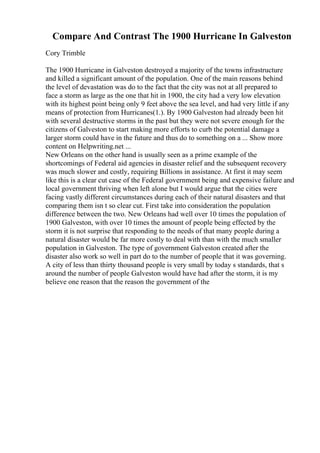 Compare And Contrast The 1900 Hurricane In Galveston
Cory Trimble
The 1900 Hurricane in Galveston destroyed a majority of the towns infrastructure
and killed a significant amount of the population. One of the main reasons behind
the level of devastation was do to the fact that the city was not at all prepared to
face a storm as large as the one that hit in 1900, the city had a very low elevation
with its highest point being only 9 feet above the sea level, and had very little if any
means of protection from Hurricanes(1.). By 1900 Galveston had already been hit
with several destructive storms in the past but they were not severe enough for the
citizens of Galveston to start making more efforts to curb the potential damage a
larger storm could have in the future and thus do to something on a ... Show more
content on Helpwriting.net ...
New Orleans on the other hand is usually seen as a prime example of the
shortcomings of Federal aid agencies in disaster relief and the subsequent recovery
was much slower and costly, requiring Billions in assistance. At first it may seem
like this is a clear cut case of the Federal government being and expensive failure and
local government thriving when left alone but I would argue that the cities were
facing vastly different circumstances during each of their natural disasters and that
comparing them isn t so clear cut. First take into consideration the population
difference between the two. New Orleans had well over 10 times the population of
1900 Galveston, with over 10 times the amount of people being effected by the
storm it is not surprise that responding to the needs of that many people during a
natural disaster would be far more costly to deal with than with the much smaller
population in Galveston. The type of government Galveston created after the
disaster also work so well in part do to the number of people that it was governing.
A city of less than thirty thousand people is very small by today s standards, that s
around the number of people Galveston would have had after the storm, it is my
believe one reason that the reason the government of the
 