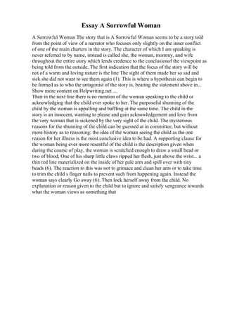 Essay A Sorrowful Woman
A Sorrowful Woman The story that is A Sorrowful Woman seems to be a story told
from the point of view of a narrator who focuses only slightly on the inner conflict
of one of the main charters in the story. The character of which I am speaking is
never referred to by name, instead is called she, the woman, mommy, and wife
throughout the entire story which lends credence to the conclusionof the viewpoint as
being told from the outside. The first indication that the focus of the story will be
not of a warm and loving nature is the line The sight of them made her so sad and
sick she did not want to see them again (1). This is where a hypothesis can begin to
be formed as to who the antagonist of the story is, bearing the statement above in...
Show more content on Helpwriting.net ...
Then in the next line there is no mention of the woman speaking to the child or
acknowledging that the child ever spoke to her. The purposeful shunning of the
child by the woman is appalling and baffling at the same time. The child in the
story is an innocent, wanting to please and gain acknowledgement and love from
the very woman that is sickened by the very sight of the child. The mysterious
reasons for the shunning of the child can be guessed at in committee, but without
more history as to reasoning: the idea of the woman seeing the child as the one
reason for her illness is the most conclusive idea to be had. A supporting clause for
the woman being ever more resentful of the child is the description given when
during the course of play, the woman is scratched enough to draw a small bead or
two of blood, One of his sharp little claws ripped her flesh, just above the wrist... a
thin red line materialized on the inside of her pale arm and spill over with tiny
beads (6). The reaction to this was not to grimace and clean her arm or to take time
to trim the child s finger nails to prevent such from happening again. Instead the
woman says clearly Go away (6). Then lock herself away from the child. No
explanation or reason given to the child but to ignore and satisfy vengeance towards
what the woman views as something that
 