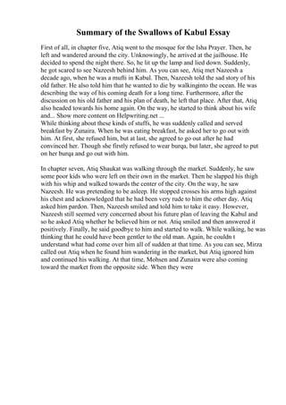 Summary of the Swallows of Kabul Essay
First of all, in chapter five, Atiq went to the mosque for the Isha Prayer. Then, he
left and wandered around the city. Unknowingly, he arrived at the jailhouse. He
decided to spend the night there. So, he lit up the lamp and lied down. Suddenly,
he got scared to see Nazeesh behind him. As you can see, Atiq met Nazeesh a
decade ago, when he was a mufti in Kabul. Then, Nazeesh told the sad story of his
old father. He also told him that he wanted to die by walkinginto the ocean. He was
describing the way of his coming death for a long time. Furthermore, after the
discussion on his old father and his plan of death, he left that place. After that, Atiq
also headed towards his home again. On the way, he started to think about his wife
and... Show more content on Helpwriting.net ...
While thinking about these kinds of stuffs, he was suddenly called and served
breakfast by Zunaira. When he was eating breakfast, he asked her to go out with
him. At first, she refused him, but at last, she agreed to go out after he had
convinced her. Though she firstly refused to wear burqa, but later, she agreed to put
on her burqa and go out with him.
In chapter seven, Atiq Shaukat was walking through the market. Suddenly, he saw
some poor kids who were left on their own in the market. Then he slapped his thigh
with his whip and walked towards the center of the city. On the way, he saw
Nazeesh. He was pretending to be asleep. He stopped crosses his arms high against
his chest and acknowledged that he had been very rude to him the other day. Atiq
asked him pardon. Then, Nazeesh smiled and told him to take it easy. However,
Nazeesh still seemed very concerned about his future plan of leaving the Kabul and
so he asked Atiq whether he believed him or not. Atiq smiled and then answered it
positively. Finally, he said goodbye to him and started to walk. While walking, he was
thinking that he could have been gentler to the old man. Again, he couldn t
understand what had come over him all of sudden at that time. As you can see, Mirza
called out Atiq when he found him wandering in the market, but Atiq ignored him
and continued his walking. At that time, Mohsen and Zunaira were also coming
toward the market from the opposite side. When they were
 