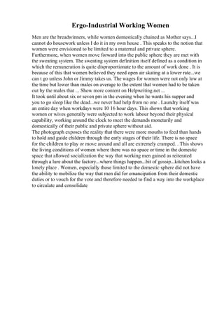 Ergo-Industrial Working Women
Men are the breadwinners, while women domestically chained as Mother says...I
cannot do housework unless I do it in my own house . This speaks to the notion that
women were envisioned to be limited to a maternal and private sphere.
Furthermore, when women move forward into the public sphere they are met with
the sweating system. The sweating system definition itself defined as a condition in
which the remuneration is quite disproportionate to the amount of work done . It is
because of this that women believed they need open air skating at a lower rate...we
can t go unless John or Jimmy takes us. The wages for women were not only low at
the time but lower than males on average to the extent that women had to be taken
out by the males that ... Show more content on Helpwriting.net ...
It took until about six or seven pm in the evening when he wants his supper and
you to go sleep like the dead...we never had help from no one . Laundry itself was
an entire day when workdays were 10 16 hour days. This shows that working
women or wives generally were subjected to work labour beyond their physical
capability, working around the clock to meet the demands monetarily and
domestically of their public and private sphere without aid.
The photograph exposes the reality that there were more mouths to feed than hands
to hold and guide children through the early stages of their life. There is no space
for the children to play or move around and all are extremely cramped. . This shows
the living conditions of women where there was no space or time in the domestic
space that allowed socialization the way that working men gained as reiterated
through a lure about the factory...where things happen...bit of gossip...kitchen looks a
lonely place . Women, especially those limited to the domestic sphere did not have
the ability to mobilize the way that men did for emancipation from their domestic
duties or to vouch for the vote and therefore needed to find a way into the workplace
to circulate and consolidate
 