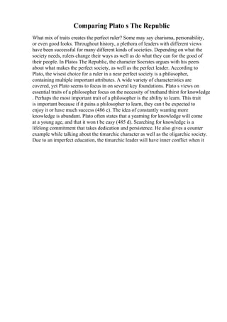 Comparing Plato s The Republic
What mix of traits creates the perfect ruler? Some may say charisma, personability,
or even good looks. Throughout history, a plethora of leaders with different views
have been successful for many different kinds of societies. Depending on what the
society needs, rulers change their ways as well as do what they can for the good of
their people. In Platos The Republic, the character Socrates argues with his peers
about what makes the perfect society, as well as the perfect leader. According to
Plato, the wisest choice for a ruler in a near perfect society is a philosopher,
containing multiple important attributes. A wide variety of characteristics are
covered, yet Plato seems to focus in on several key foundations. Plato s views on
essential traits of a philosopher focus on the necessity of truthand thirst for knowledge
. Perhaps the most important trait of a philosopher is the ability to learn. This trait
is important because if it pains a philosopher to learn, they can t be expected to
enjoy it or have much success (486 c). The idea of constantly wanting more
knowledge is abundant. Plato often states that a yearning for knowledge will come
at a young age, and that it won t be easy (485 d). Searching for knowledge is a
lifelong commitment that takes dedication and persistence. He also gives a counter
example while talking about the timarchic character as well as the oligarchic society.
Due to an imperfect education, the timarchic leader will have inner conflict when it
 
