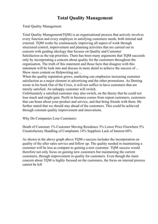 Total Quality Management
Total Quality Management
Total Quality Management(TQM) is an organisational process that actively involves
every function and every employee in satisfying customers needs, both internal and
external. TQM works by continuously improving all aspect of work through
structured control, improvement and planning activities that are carried out in
concern with guiding ideology that focuses on Quality and Customer
Satisfaction as the top priorities. There has been many arguments that TQM succeeds
only by incorporating a concern about quality for the customers throughout the
organisation. The truth of this statement and those facts that disagree with this
statement will be look into and discuss in more detail to achieve the success of ...
Show more content on Helpwriting.net ...
When the quality reputation grows, marketing can emphasize increasing customer
satisfaction as a major element in advertising and the other promotions. As Deming
wrote in his book Out of the Crisis, it will not suffice to have customers that are
merely satisfied. An unhappy customer will switch.
Unfortunately a satisfied customer may also switch, on the theory that he could not
lose much and might gain. Profit in business comes from repeat customers, customers
that can boast about your product and service, and that bring friends with them. He
further stated that we should stay ahead of the customers. This could be achieved
through constant quality improvement and innovations.
Why Do Companies Lose Customers:
Death of Customer 1% Customer Moving Residence 3% Lower Price Elsewhere 5%
Unsatisfactory Handling of Complaints 14% Suppliers Lack of Interest 68%
As shown in the above graph above TQM s success includes the incorporation on
quality of the after sales service and follow up. The quality needed in maintaining a
customer will be less as compare to gaining a new customer. TQM success would
therefore not only focus on gaining new customers but maintaining the current
customers, through improvement in quality for customers. Even though the main
concern about TQM is highly focused on the customers, the focus on internal process
cannot be left
 