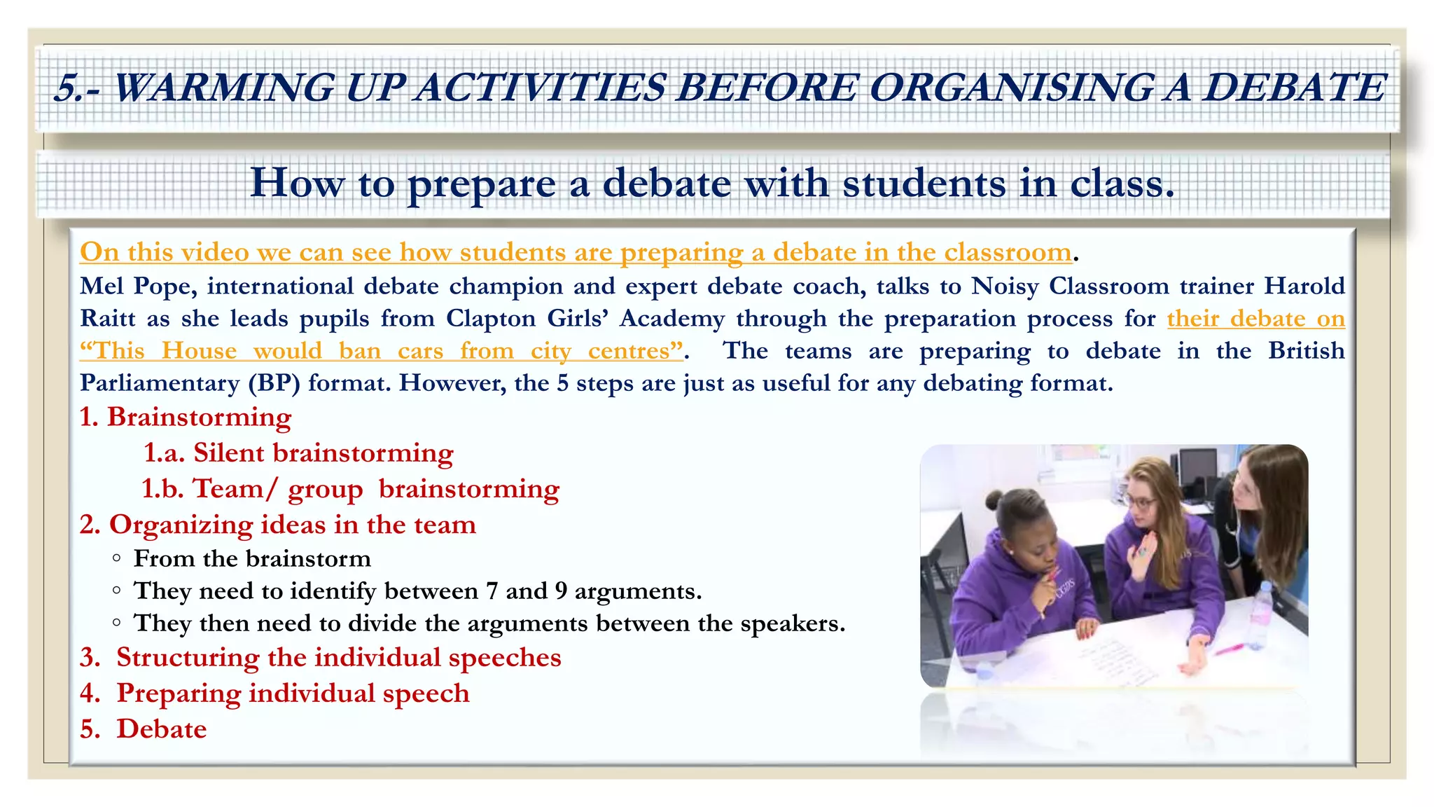 How to prepare a debate with students in class.
On this video we can see how students are preparing a debate in the classroom.
Mel Pope, international debate champion and expert debate coach, talks to Noisy Classroom trainer Harold
Raitt as she leads pupils from Clapton Girls’ Academy through the preparation process for their debate on
“This House would ban cars from city centres”. The teams are preparing to debate in the British
Parliamentary (BP) format. However, the 5 steps are just as useful for any debating format.
1. Brainstorming
1.a. Silent brainstorming
1.b. Team/ group brainstorming
2. Organizing ideas in the team
◦ From the brainstorm
◦ They need to identify between 7 and 9 arguments.
◦ They then need to divide the arguments between the speakers.
3. Structuring the individual speeches
4. Preparing individual speech
5. Debate
5.- WARMING UP ACTIVITIES BEFORE ORGANISING A DEBATE
 