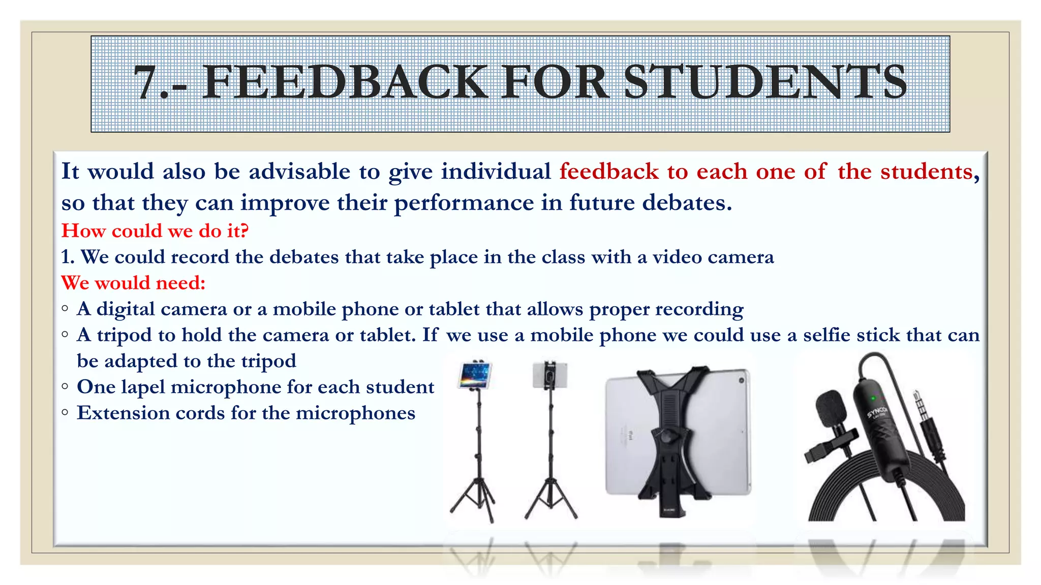 7.- FEEDBACK FOR STUDENTS
It would also be advisable to give individual feedback to each one of the students,
so that they can improve their performance in future debates.
How could we do it?
1. We could record the debates that take place in the class with a video camera
We would need:
◦ A digital camera or a mobile phone or tablet that allows proper recording
◦ A tripod to hold the camera or tablet. If we use a mobile phone we could use a selfie stick that can
be adapted to the tripod
◦ One lapel microphone for each student
◦ Extension cords for the microphones
 