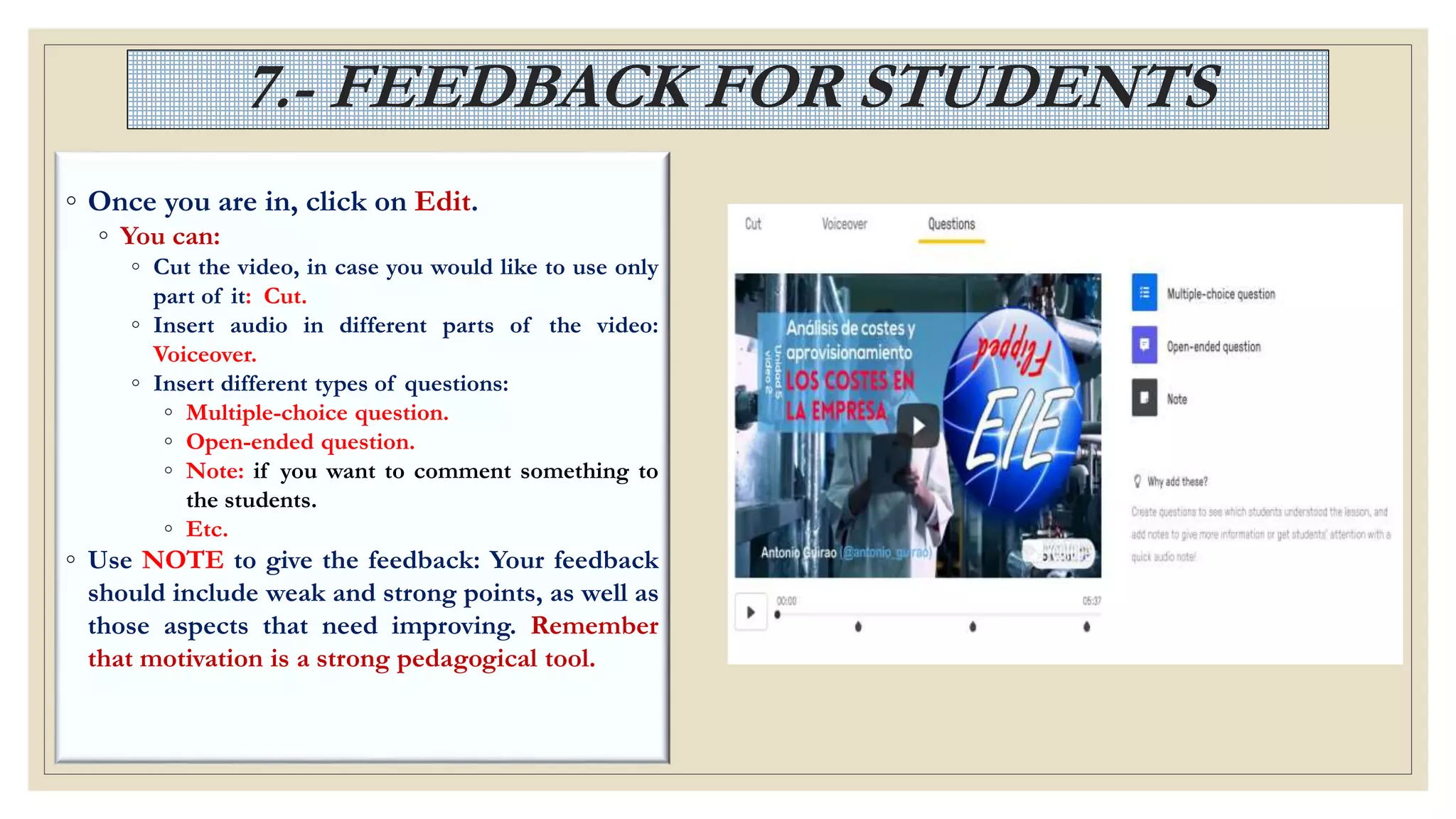 7.- FEEDBACK FOR STUDENTS
◦ Once you are in, click on Edit.
◦ You can:
◦ Cut the video, in case you would like to use only
part of it: Cut.
◦ Insert audio in different parts of the video:
Voiceover.
◦ Insert different types of questions:
◦ Multiple-choice question.
◦ Open-ended question.
◦ Note: if you want to comment something to
the students.
◦ Etc.
◦ Use NOTE to give the feedback: Your feedback
should include weak and strong points, as well as
those aspects that need improving. Remember
that motivation is a strong pedagogical tool.
 