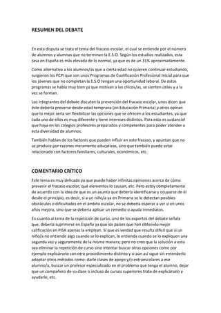RESUMEN DEL DEBATE
En esta disputa se trata el tema del fracaso escolar, el cual se entiende por el número
de alumnos y alumnas que no terminan la E.S.O. Según los estudios realizados, esta
tasa en España es más elevada de lo normal, ya que es de un 31% aproximadamente.
Como alternativa a los alumnos/as que a cierta edad no quieren continuar estudiando,
surgieron los PCPI que son unos Programas de Cualificación Profesional Inicial para que
los jóvenes que no completan la E.S.O tengan una oportunidad laboral. De estos
programas se habla muy bien ya que motivan a los chicos/as, se sienten útiles y a la
vez se forman.
Los integrantes del debate discuten la prevención del fracaso escolar, unos dicen que
éste debería preverse desde edad temprana (en Educación Primaria) y otros opinan
que lo mejor sería ser flexibilizar las opciones que se ofrecen a los estudiantes, ya que
cada uno de ellos es muy diferente y tiene intereses distintos. Para esto es sustancial
que haya en los colegios profesores preparados y competentes para poder atender a
esta diversidad de alumnos.
También hablan de los factores que pueden influir en este fracaso, y apuntan que no
se produce por razones meramente educativas, sino que también puede estar
relacionado con factores familiares, culturales, económicos, etc.
COMENTARIO CRÍTICO
Este tema es muy delicado ya que puede haber infinitas opiniones acerca de cómo
prevenir el fracaso escolar, qué elementos lo causan, etc. Pero estoy completamente
de acuerdo con la idea de que es un asunto que debería identificarse y ocuparse de él
desde el principio, es decir, si a un niño/a ya en Primaria se le detectan posibles
obstáculos o dificultades en el ámbito escolar, no se debería esperar a ver si en unos
años mejora, sino que se debería aplicar un remedio o ayuda inmediatos.
En cuanto al tema de la repetición de curso, uno de los expertos del debate señala
que, debería suprimirse en España ya que los países que han obtenido mejor
calificación en PISA apenas la emplean. Sí que es verdad que resulta difícil que si un
niño/a no entiende algo cuando se lo explican, lo entienda cuando se lo expliquen una
segunda vez y seguramente de la misma manera; pero no creo que la solución a esto
sea eliminar la repetición de curso sino intentar buscar otras opciones como por
ejemplo explicárselo con otro procedimiento distinto y si aún así sigue sin entenderlo
adoptar otros métodos como: darle clases de apoyo y/o extraescolares a ese
alumno/a, buscar un profesor especializado en el problema que tenga el alumno, dejar
que un compañero de su clase o incluso de cursos superiores trate de explicárselo y
ayudarle, etc.
 