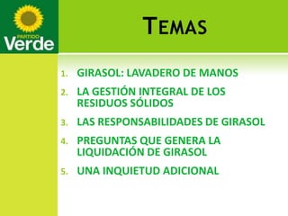 T EMAS
1.   GIRASOL: LAVADERO DE MANOS
2.   LA GESTIÓN INTEGRAL DE LOS
     RESIDUOS SÓLIDOS
3.   LAS RESPONSABILIDADES DE GIRASOL
4.   PREGUNTAS QUE GENERA LA
     LIQUIDACIÓN DE GIRASOL
5.   UNA INQUIETUD ADICIONAL
 