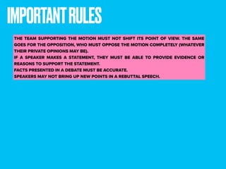 IMPORTANTRULES
THE TEAM SUPPORTING THE MOTION MUST NOT SHIFT ITS POINT OF VIEW. THE SAME
GOES FOR THE OPPOSITION, WHO MUST OPPOSE THE MOTION COMPLETELY (WHATEVER
THEIR PRIVATE OPINIONS MAY BE).
IF A SPEAKER MAKES A STATEMENT, THEY MUST BE ABLE TO PROVIDE EVIDENCE OR
REASONS TO SUPPORT THE STATEMENT.
FACTS PRESENTED IN A DEBATE MUST BE ACCURATE.
SPEAKERS MAY NOT BRING UP NEW POINTS IN A REBUTTAL SPEECH.
 