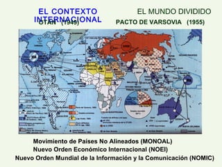 EL CONTEXTO
INTERNACIONAL
Movimiento de Países No Alineados (MONOAL)
EL MUNDO DIVIDIDO
Nuevo Orden Económico Internacional (NOEI)
Nuevo Orden Mundial de la Información y la Comunicación (NOMIC)
OTAN (1949) PACTO DE VARSOVIA (1955)
 