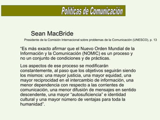 Sean MacBride
Presidente de la Comisión Internacional sobre problemas de la Comunicación (UNESCO), p. 13
“Es más exacto afirmar que el Nuevo Orden Mundial de la
Información y la Comunicación (NOMIC) es un proceso y
no un conjunto de condiciones y de prácticas.
Los aspectos de ese proceso se modificarán
constantemente, al paso que los objetivos seguirán siendo
los mismos: una mayor justicia, una mayor equidad, una
mayor reciprocidad en el intercambio de información, una
menor dependencia con respecto a las corrientes de
comunicación, una menor difusión de mensajes en sentido
descendente, una mayor “autosuficiencia” e identidad
cultural y una mayor número de ventajas para toda la
humanidad”.
 