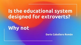 Is the educational system
designed for extroverts?
Why not
Darío Caballero Román
 
