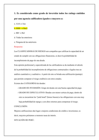 1. Es considerado como grado de inversión todos los ratings emitidos
por una agencia calificadora iguales o mayores a:
a. AAA o Aaa
b. BBB - o Baa3
c. BB+ o Ba1
d. Todas las anteriores
e. Ninguna de las anteriores
Respuesta:
Las CLASIFICADORAS DE RIESGO son compañías que califican la capacidad de un
estado de cumplir con sus obligaciones financieras, es decir la probabilidad de
incumplimiento de pago de una deuda.
Esta opinión profesional y especializada de las calificadoras se da mediante el cálculo
de la probabilidad de incumplimiento de obligaciones contractuales o legales tras un
análisis cuantitativo y cualitativo. A partir de esto se brinda una calificación (puntaje)
que permite comparar el riesgo crediticio con otros estados.
Existen dos CATEGORÍAS de deudas:
- GRADO DE INVERSIÓN: Grupo de deuda con una buena capacidad de pago.
- GRADO DE ESPECULATIVO: Deudas con menor certeza de pago, dentro de
este se encuentran los "junk bond" (bonos basura) a las obligaciones con una muy
baja probabilidad de repago y con altos retornos para compensar el riesgo.
CONCLUSIÓN:
Mejores calificaciones dan lugar a mejores condiciones de crédito e inversiones; es
decir, mayores préstamos a menores tasas de interés.
SITUACIÓN DE PERÚ:
 