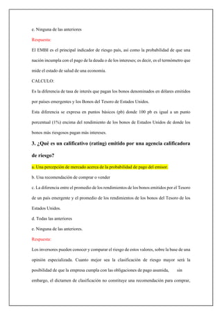 e. Ninguna de las anteriores
Respuesta:
El EMBI es el principal indicador de riesgo país, así como la probabilidad de que una
nación incumpla con el pago de la deuda o de los intereses; es decir, es el termómetro que
mide el estado de salud de una economía.
CALCULO:
Es la diferencia de tasa de interés que pagan los bonos denominados en dólares emitidos
por países emergentes y los Bonos del Tesoro de Estados Unidos.
Esta diferencia se expresa en puntos básicos (pb) donde 100 pb es igual a un punto
porcentual (1%) encima del rendimiento de los bonos de Estados Unidos de donde los
bonos más riesgosos pagan más intereses.
3. ¿Qué es un calificativo (rating) emitido por una agencia calificadora
de riesgo?
a. Una percepción de mercado acerca de la probabilidad de pago del emisor.
b. Una recomendación de comprar o vender
c. La diferencia entre el promedio de los rendimientos de los bonos emitidos por el Tesoro
de un país emergente y el promedio de los rendimientos de los bonos del Tesoro de los
Estados Unidos.
d. Todas las anteriores
e. Ninguna de las anteriores.
Respuesta:
Los inversores pueden conocer y comparar el riesgo de estos valores, sobre la base de una
opinión especializada. Cuanto mejor sea la clasificación de riesgo mayor será la
posibilidad de que la empresa cumpla con las obligaciones de pago asumida, sin
embargo, el dictamen de clasificación no constituye una recomendación para comprar,
 