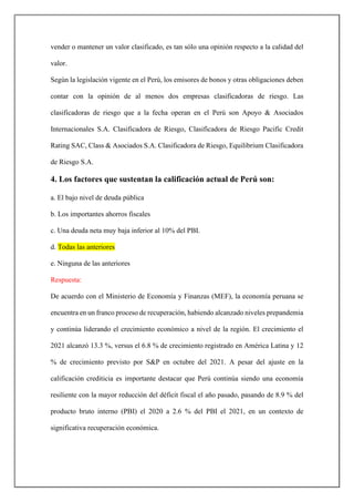 vender o mantener un valor clasificado, es tan sólo una opinión respecto a la calidad del
valor.
Según la legislación vigente en el Perú, los emisores de bonos y otras obligaciones deben
contar con la opinión de al menos dos empresas clasificadoras de riesgo. Las
clasificadoras de riesgo que a la fecha operan en el Perú son Apoyo & Asociados
Internacionales S.A. Clasificadora de Riesgo, Clasificadora de Riesgo Pacific Credit
Rating SAC, Class & Asociados S.A. Clasificadora de Riesgo, Equilibrium Clasificadora
de Riesgo S.A.
4. Los factores que sustentan la calificación actual de Perú son:
a. El bajo nivel de deuda pública
b. Los importantes ahorros fiscales
c. Una deuda neta muy baja inferior al 10% del PBI.
d. Todas las anteriores
e. Ninguna de las anteriores
Respuesta:
De acuerdo con el Ministerio de Economía y Finanzas (MEF), la economía peruana se
encuentra en un franco proceso de recuperación, habiendo alcanzado niveles prepandemia
y continúa liderando el crecimiento económico a nivel de la región. El crecimiento el
2021 alcanzó 13.3 %, versus el 6.8 % de crecimiento registrado en América Latina y 12
% de crecimiento previsto por S&P en octubre del 2021. A pesar del ajuste en la
calificación crediticia es importante destacar que Perú continúa siendo una economía
resiliente con la mayor reducción del déficit fiscal el año pasado, pasando de 8.9 % del
producto bruto interno (PBI) el 2020 a 2.6 % del PBI el 2021, en un contexto de
significativa recuperación económica.
 