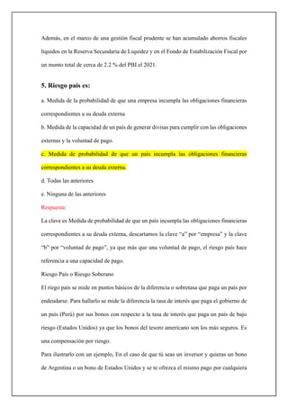 Además, en el marco de una gestión fiscal prudente se han acumulado ahorros fiscales
líquidos en la Reserva Secundaria de Liquidez y en el Fondo de Estabilización Fiscal por
un monto total de cerca de 2.2 % del PBI el 2021.
5. Riesgo país es:
a. Medida de la probabilidad de que una empresa incumpla las obligaciones financieras
correspondientes a su deuda externa
b. Medida de la capacidad de un país de generar divisas para cumplir con las obligaciones
externas y la voluntad de pago.
c. Medida de probabilidad de que un país incumpla las obligaciones financieras
correspondientes a su deuda externa.
d. Todas las anteriores
e. Ninguna de las anteriores
Respuesta:
La clave es Medida de probabilidad de que un país incumpla las obligaciones financieras
correspondientes a su deuda externa, descartamos la clave “a” por “empresa” y la clave
“b” por “voluntad de pago”, ya que más que una voluntad de pago, el riesgo país hace
referencia a una capacidad de pago.
Riesgo País o Riesgo Soberano
El riego país se mide en puntos básicos de la diferencia o sobretasa que paga un país por
endeudarse. Para hallarlo se mide la diferencia la tasa de interés que paga el gobierno de
un país (Perú) por sus bonos con respecto a la tasa de interés que paga un país de bajo
riesgo (Estados Unidos) ya que los bonos del tesoro americano son los más seguros. Es
una compensación por riesgo.
Para ilustrarlo con un ejemplo, En el caso de que tú seas un inversor y quieras un bono
de Argentina o un bono de Estados Unidos y se te ofrezca el mismo pago por cualquiera
 