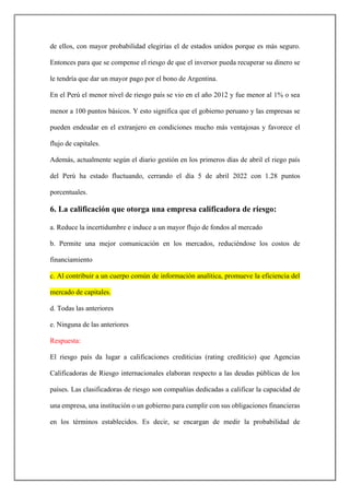 de ellos, con mayor probabilidad elegirías el de estados unidos porque es más seguro.
Entonces para que se compense el riesgo de que el inversor pueda recuperar su dinero se
le tendría que dar un mayor pago por el bono de Argentina.
En el Perú el menor nivel de riesgo país se vio en el año 2012 y fue menor al 1% o sea
menor a 100 puntos básicos. Y esto significa que el gobierno peruano y las empresas se
pueden endeudar en el extranjero en condiciones mucho más ventajosas y favorece el
flujo de capitales.
Además, actualmente según el diario gestión en los primeros días de abril el riego país
del Perú ha estado fluctuando, cerrando el día 5 de abril 2022 con 1.28 puntos
porcentuales.
6. La calificación que otorga una empresa calificadora de riesgo:
a. Reduce la incertidumbre e induce a un mayor flujo de fondos al mercado
b. Permite una mejor comunicación en los mercados, reduciéndose los costos de
financiamiento
c. Al contribuir a un cuerpo común de información analítica, promueve la eficiencia del
mercado de capitales.
d. Todas las anteriores
e. Ninguna de las anteriores
Respuesta:
El riesgo país da lugar a calificaciones crediticias (rating crediticio) que Agencias
Calificadoras de Riesgo internacionales elaboran respecto a las deudas públicas de los
países. Las clasificadoras de riesgo son compañías dedicadas a calificar la capacidad de
una empresa, una institución o un gobierno para cumplir con sus obligaciones financieras
en los términos establecidos. Es decir, se encargan de medir la probabilidad de
 