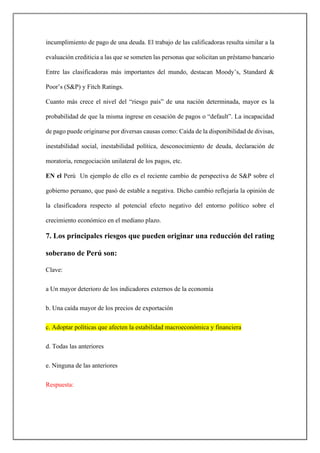 incumplimiento de pago de una deuda. El trabajo de las calificadoras resulta similar a la
evaluación crediticia a las que se someten las personas que solicitan un préstamo bancario
Entre las clasificadoras más importantes del mundo, destacan Moody’s, Standard &
Poor’s (S&P) y Fitch Ratings.
Cuanto más crece el nivel del “riesgo país” de una nación determinada, mayor es la
probabilidad de que la misma ingrese en cesación de pagos o “default”. La incapacidad
de pago puede originarse por diversas causas como: Caída de la disponibilidad de divisas,
inestabilidad social, inestabilidad política, desconocimiento de deuda, declaración de
moratoria, renegociación unilateral de los pagos, etc.
EN el Perú Un ejemplo de ello es el reciente cambio de perspectiva de S&P sobre el
gobierno peruano, que pasó de estable a negativa. Dicho cambio reflejaría la opinión de
la clasificadora respecto al potencial efecto negativo del entorno político sobre el
crecimiento económico en el mediano plazo.
7. Los principales riesgos que pueden originar una reducción del rating
soberano de Perú son:
Clave:
a Un mayor deterioro de los indicadores externos de la economía
b. Una caída mayor de los precios de exportación
c. Adoptar políticas que afecten la estabilidad macroeconómica y financiera
d. Todas las anteriores
e. Ninguna de las anteriores
Respuesta:
 