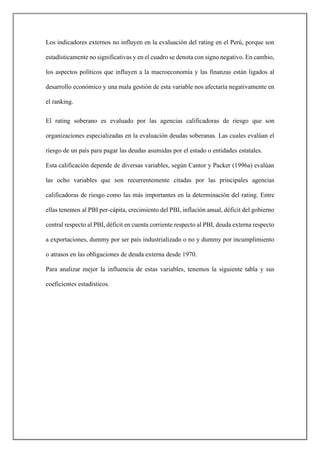 Los indicadores externos no influyen en la evaluación del rating en el Perú, porque son
estadísticamente no significativas y en el cuadro se denota con signo negativo. En cambio,
los aspectos políticos que influyen a la macroeconomía y las finanzas están ligados al
desarrollo económico y una mala gestión de esta variable nos afectaría negativamente en
el ranking.
El rating soberano es evaluado por las agencias calificadoras de riesgo que son
organizaciones especializadas en la evaluación deudas soberanas. Las cuales evalúan el
riesgo de un país para pagar las deudas asumidas por el estado o entidades estatales.
Esta calificación depende de diversas variables, según Cantor y Packer (1996a) evalúan
las ocho variables que son recurrentemente citadas por las principales agencias
calificadoras de riesgo como las más importantes en la determinación del rating. Entre
ellas tenemos al PBI per-cápita, crecimiento del PBI, inflación anual, déficit del gobierno
central respecto al PBI, déficit en cuenta corriente respecto al PBI, deuda externa respecto
a exportaciones, dummy por ser país industrializado o no y dummy por incumplimiento
o atrasos en las obligaciones de deuda externa desde 1970.
Para analizar mejor la influencia de estas variables, tenemos la siguiente tabla y sus
coeficientes estadísticos.
 