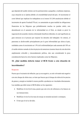 que depende del sueldo mínimo son los pertenecientes a pequeñas y medianas empresas,
cuya situación no es óptima debido a la inestabilidad actual del país. Al incrementar el
costo laboral que implican los trabajadores en al menos S/1,568 anuales(esto debido al
incremento de aporte Essalud,CTS,etc.) se aumentarán en gran medida las obligaciones
financieras de las Mipymes que probablemente muchas no puedan cubrir, esto
desembocará en el aumento de la informalidad en el Perú, en donde se prevé la
negociación de acuerdos internos eliminando beneficios laborales, lo cual significaría un
gran retroceso en el proceso por mejorar los derechos del trabajador. En síntesis, el
panorama es desfavorable principalmente por la gran informalidad que afecta al país,
realidades como el crecimiento en 1.9% de la informalidad por cada aumento del 10% en
el sueldo mínimo sumado al alza de precios de numerosos insumos hacen de esta decisión
ampliamente criticable y descaradamente política, más aun considerando la poca
consideración hacia los otros factores implicados como las Mipymes.
10. ¿Qué medidas debería tomar el BCR frente a esta situación de
incertidumbre?
Respuesta:
Puesto que el escenario de inflación, que ya era negativo, se está volviendo más negativo
con este choque de oferta ruso, se tiene que buscar que el choque de oferta de los precios
de granos y energía se traslade lo menos posible a productos no vinculados directamente.
Las medidas que debe tomar el BCR deben ser las siguientes:
• Modificar el nivel de la tasa, puesto que este sirve de referencia a los bancos en
sus transacciones.
• Modificar el nivel en las tasas de encaje en moneda nacional o extranjera.
• Evitar que el sol se devalúe.
 