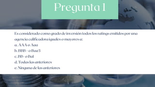 Pregunta 1
Es considerado como grado de inversión todos los ratings emitidos por una

agencia calificadora iguales o mayores a:
a. AAA o Aaa
b. BBB - o Baa3
c. BB+ o Ba1
d. Todas las anteriores
e. Ninguna de las anteriores
 