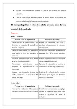 • Reservar cierta cantidad de monedas extranjeras para proteger las riquezas
nacionales.
• Tratar de hacer circular la moneda peruana de manera interna, es decir hacer una
mayor circulación a nivel nacional que internacional.
11. Explique la política de educación, salud y tributaria antes, durante
y después de la pandemia
Respuesta:
Sector Educación
Políticas antes de la pandemia Políticas en pandemia
Fortalecimiento y aseguramiento del
derecho a la educación de calidad con
inclusión y equidad
Reducir la transmisión del virus y
planificar minuciosamente la reapertura
de las escuelas.
Fortalecer la articulación y la flexibilidad
entre niveles y tipos de educación y
formación
Garantizar la continuidad del aprendizaje
durante el cierro de los centros educativos
Prevenir el abandono escolar en los grupos
de población más vulnerables.
Proteger el gasto destinado a la educación
como prioridad fundamental.
Proporcionar competencias para
programas de empleabilidad en los
estudiantes
Repensar la educación y acelerar el
cambio en la enseñanza y el aprendizaje
Asegurar una formación docente de
calidad y pertinente a las necesidades del
sistema educativo
Fortalecer la resiliencia de los sistemas
educativos para lograr un desarrollo
equitativo y sostenible
Sector Salud
Políticas antes de la pandemia Políticas en pandemia
Fortalecer las condiciones del sistema de
salud para garantizar el derecho a la salud
Identificar zonas vulnerables y desplegar
equipos de respuesta rápida para tomar
pruebas e identificar las zonas de
contagio.
 