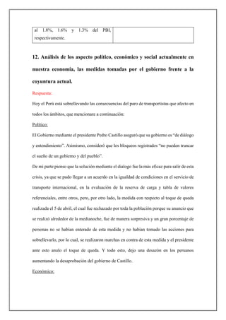 al 1.8%, 1.6% y 1.3% del PBI,
respectivamente.
12. Análisis de los aspecto político, económico y social actualmente en
nuestra economía, las medidas tomadas por el gobierno frente a la
coyuntura actual.
Respuesta:
Hoy el Perú está sobrellevando las consecuencias del paro de transportistas que afecto en
todos los ámbitos, que mencionare a continuación:
Político:
El Gobierno mediante el presidente Pedro Castillo aseguró que su gobierno es “de diálogo
y entendimiento”. Asimismo, consideró que los bloqueos registrados “no pueden truncar
el sueño de un gobierno y del pueblo”.
De mi parte pienso que la solución mediante el dialogo fue la más eficaz para salir de esta
crisis, ya que se pudo llegar a un acuerdo en la igualdad de condiciones en el servicio de
transporte internacional, en la evaluación de la reserva de carga y tabla de valores
referenciales, entre otros, pero, por otro lado, la medida con respecto al toque de queda
realizada el 5 de abril, el cual fue rechazado por toda la población porque su anuncio que
se realizó alrededor de la medianoche, fue de manera sorpresiva y un gran porcentaje de
personas no se habían enterado de esta medida y no habían tomado las acciones para
sobrellevarlo, por lo cual, se realizaron marchas en contra de esta medida y el presidente
ante esto anulo el toque de queda. Y todo esto, dejo una desazón en los peruanos
aumentando la desaprobación del gobierno de Castillo.
Económico:
 